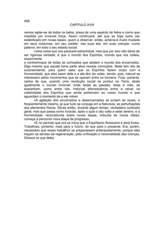 408
                                CAPÍTULO XVIII

vemos agitar-se de todos os lados, presa de uma espécie de febre e como que
impelida por invisível força. Assim continuará, até que se haja outra vez
estabilizado em novas bases. quem a observar, então, achá-la-á muito mudada
em seus costumes, em seu caráter, nas suas leis, em suas crenças, numa
palavra: em todo o seu estado social.
        «Uma coisa que vos parecerá estranhável, mas que por isso não deixa de
ser rigorosa verdade, é que o mundo dos Espíritos, mundo que vos rodeia,
experimenta
o contrachoque de todas as comoções que abalam o mundo dos encarnados.
Digo mesmo que aquele toma parte ativa nessas comoções. Nada tem isto de
surpreendente, para quem sabe que os Espíritos fazem corpo com a
Humanidade; que eles saem dela e a ela têm de voltar, sendo, pois, natural se
interessem pelos movimentos que se operam entre os homens. Ficai, portanto,
certos de que, quando uma revolução social se produz na Terra, abala
igualmente o mundo invisível, onde todas as paixões, boas e más, se
exacerbam, como entre vós. Indizível efervescência entra a reinar na
coletividade dos Espíritos que ainda pertencem ao vosso mundo e que
aguardam o momento de a ele volver.
        «À agitação dos encarnados e desencarnados se juntam às vezes, e
freqüentemente mesmo, já que tudo se conjuga em a Natureza, as perturbações
dos elementos físicos. Dá-se então, durante algum tempo, verdadeira confusão
geral, mas que passa como furacão, após o qual o céu volta a estar sereno, e a
Humanidade, reconstituída sobre novas bases, imbuída de novas idéias,
começa a percorrer nova etapa de progresso.
        «É no período que ora se inicia que o Espiritismo florescerá e dará frutos.
Trabalhais, portanto, mais para o futuro, do que para o presente. Era, porém,
necessário que esses trabalhos se preparassem antecipadamente, porque eles
traçam as sendas da regeneração, pela unificação e racionalidade das crenças.
Ditosos os que deles
 