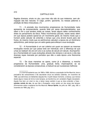 410
                                      CAPÍTULO XVIII

flagelos diversos, sinais no céu, que mais não são do que meteoros, sem ab-
rogação das leis naturais. O vulgo, porém, ignorante, viu nessas palavras a
predição de fatos miraculosos. (1)

        11. - A previsão dos movimentos progressivos da Humanidade nada
apresenta de surpreendente, quando feita por seres desmaterializados, que
vêem o fim a que tendem todas as coisas, tendo alguns deles conhecimento
direto do pensamento de Deus. Pelos movimentos parciais, esses seres vêem
em que época poderá operar-se um movimento geral, do mesmo modo que o
homem pode calcular de antemão o tempo que uma árvore levará para dar
frutos, do mesmo modo que os astrônomos calculam a época de um fenômeno
astronômico, pelo tempo que um astro gasta para efetuar a sua revolução.

       12. - A Humanidade é um ser coletivo em quem se operam as mesmas
revoluções morais por que passa todo ser individual, com a diferença de que
umas se realizam de ano em ano e as outras de século em século. Acompanhe-
se a Humanidade em suas evoluções através dos tempos e ver-se-á a vida das
diversas raças marcada por períodos que dão a cada época uma fisionomia
especial.

      13. - De duas maneiras se opera, como já o dissemos, a marcha
progressiva da Humanidade: uma, gradual, lenta, imperceptível, se se
considerarem as épocas consecutivas, a traduzir-se por sucessivas melhoras

        __________
        (1) A terrível epidemia que, de 1866 a 1868, dizimou a população da Ilha Maurícia, teve a
precedê-la tão extraordinária e tão abundante chuva de estrelas cadentes, em novembro de
1866, que aterrorizou os habitantes daquela ilha. A partir desse momento, a doença, que reinava
desde alguns meses de forma muito benigna, se transformou em verdadeiro flagelo devastador.
Aquele fora bem um sinal no céu e talvez nesse sentido é que se deva entender a frase -
estrelas caindo do céu, de que fala o Evangelho, como sendo um dos sinais dos tempos.
(Pormenores sobre a epidemia da ilha Maurícia: Revue Spirite, de julho de 1867, pág. 208, e
novembro de 1868, pág. 321.)
 