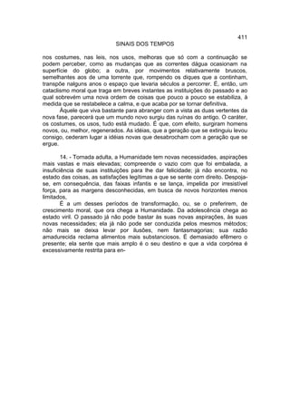 411
                            SINAIS DOS TEMPOS

nos costumes, nas leis, nos usos, melhoras que só com a continuação se
podem perceber, como as mudanças que as correntes dágua ocasionam na
superfície do globo; a outra, por movimentos relativamente bruscos,
semelhantes aos de uma torrente que, rompendo os diques que a continham,
transpõe nalguns anos o espaço que levaria séculos a percorrer. É, então, um
cataclismo moral que traga em breves instantes as instituições do passado e ao
qual sobrevém uma nova ordem de coisas que pouco a pouco se estabiliza, à
medida que se restabelece a calma, e que acaba por se tornar definitiva.
       Àquele que viva bastante para abranger com a vista as duas vertentes da
nova fase, parecerá que um mundo novo surgiu das ruínas do antigo. O caráter,
os costumes, os usos, tudo está mudado. É que, com efeito, surgiram homens
novos, ou, melhor, regenerados. As idéias, que a geração que se extinguiu levou
consigo, cederam lugar a idéias novas que desabrocham com a geração que se
ergue.

        14. - Tornada adulta, a Humanidade tem novas necessidades, aspirações
mais vastas e mais elevadas; compreende o vazio com que foi embalada, a
insuficiência de suas instituições para lhe dar felicidade; já não encontra, no
estado das coisas, as satisfações legítimas a que se sente com direito. Despoja-
se, em consequência, das faixas infantis e se lança, impelida por irresistível
força, para as margens desconhecidas, em busca de novos horizontes menos
limitados,
        É a um desses períodos de transformação, ou, se o preferirem, de
crescimento moral, que ora chega a Humanidade. Da adolescência chega ao
estado viril. O passado já não pode bastar às suas novas aspirações, às suas
novas necessidades; ela já não pode ser conduzida pelos mesmos métodos;
não mais se deixa levar por ilusões, nem fantasmagorias; sua razão
amadurecida reclama alimentos mais substanciosos. É demasiado efêmero o
presente; ela sente que mais amplo é o seu destino e que a vida corpórea é
excessivamente restrita para en-
 