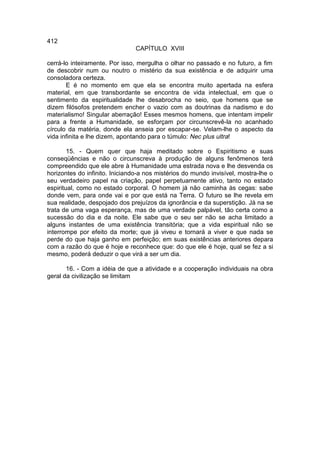 412
                                CAPÍTULO XVIII

cerrá-lo inteiramente. Por isso, mergulha o olhar no passado e no futuro, a fim
de descobrir num ou noutro o mistério da sua existência e de adquirir uma
consoladora certeza.
       E é no momento em que ela se encontra muito apertada na esfera
material, em que transbordante se encontra de vida intelectual, em que o
sentimento da espiritualidade lhe desabrocha no seio, que homens que se
dizem filósofos pretendem encher o vazio com as doutrinas da nadismo e do
materialismo! Singular aberração! Esses mesmos homens, que intentam impelir
para a frente a Humanidade, se esforçam por circunscrevê-la no acanhado
círculo da matéria, donde ela anseia por escapar-se. Velam-lhe o aspecto da
vida infinita e lhe dizem, apontando para o túmulo: Nec plus ultra!

        15. - Quem quer que haja meditado sobre o Espiritismo e suas
conseqüências e não o circunscreva à produção de alguns fenômenos terá
compreendido que ele abre à Humanidade uma estrada nova e lhe desvenda os
horizontes do infinito. Iniciando-a nos mistérios do mundo invisível, mostra-lhe o
seu verdadeiro papel na criação, papel perpetuamente ativo, tanto no estado
espiritual, como no estado corporal. O homem já não caminha às cegas: sabe
donde vem, para onde vai e por que está na Terra. O futuro se lhe revela em
sua realidade, despojado dos prejuízos da ignorância e da superstição. Já na se
trata de uma vaga esperança, mas de uma verdade palpável, tão certa como a
sucessão do dia e da noite. Ele sabe que o seu ser não se acha limitado a
alguns instantes de uma existência transitória; que a vida espiritual não se
interrompe por efeito da morte; que já viveu e tornará a viver e que nada se
perde do que haja ganho em perfeição; em suas existências anteriores depara
com a razão do que é hoje e reconhece que: do que ele é hoje, qual se fez a si
mesmo, poderá deduzir o que virá a ser um dia.

       16. - Com a idéia de que a atividade e a cooperação individuais na obra
geral da civilização se limitam
 