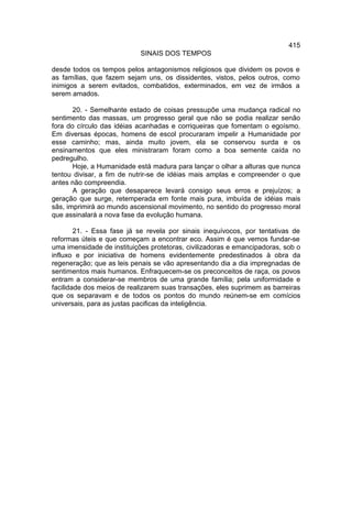 415
                            SINAIS DOS TEMPOS

desde todos os tempos pelos antagonismos religiosos que dividem os povos e
as famílias, que fazem sejam uns, os dissidentes, vistos, pelos outros, como
inimigos a serem evitados, combatidos, exterminados, em vez de irmãos a
serem amados.

       20. - Semelhante estado de coisas pressupõe uma mudança radical no
sentimento das massas, um progresso geral que não se podia realizar senão
fora do círculo das idéias acanhadas e corriqueiras que fomentam o egoísmo.
Em diversas épocas, homens de escol procuraram impelir a Humanidade por
esse caminho; mas, ainda muito jovem, ela se conservou surda e os
ensinamentos que eles ministraram foram como a boa semente caída no
pedregulho.
       Hoje, a Humanidade está madura para lançar o olhar a alturas que nunca
tentou divisar, a fim de nutrir-se de idéias mais amplas e compreender o que
antes não compreendia.
       A geração que desaparece levará consigo seus erros e prejuízos; a
geração que surge, retemperada em fonte mais pura, imbuída de idéias mais
sãs, imprimirá ao mundo ascensional movimento, no sentido do progresso moral
que assinalará a nova fase da evolução humana.

        21. - Essa fase já se revela por sinais inequívocos, por tentativas de
reformas úteis e que começam a encontrar eco. Assim é que vemos fundar-se
uma imensidade de instituições protetoras, civilizadoras e emancipadoras, sob o
influxo e por iniciativa de homens evidentemente predestinados à obra da
regeneração; que as leis penais se vão apresentando dia a dia impregnadas de
sentimentos mais humanos. Enfraquecem-se os preconceitos de raça, os povos
entram a considerar-se membros de uma grande família; pela uniformidade e
facilidade dos meios de realizarem suas transações, eles suprimem as barreiras
que os separavam e de todos os pontos do mundo reúnem-se em comícios
universais, para as justas pacificas da inteligência.
 