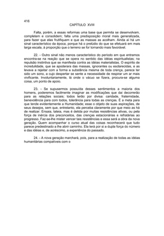 416
                                CAPÍTULO XVIII

       Falta, porém, a essas reformas uma base que permita se desenvolvam,
completem e consolidem; falta uma predisposição moral mais generalizada,
para fazer que elas frutifiquem e que as massas as acolham. Ainda aí há um
sinal característico da época, porque há o prelúdio do que se efetuará em mais
larga escala, à proporção que o terreno se for tornando mais favorável.

        22. - Outro sinal não menos característico do período em que entramos
encontra-se na reação que se opera no sentido das idéias espiritualistas; na
repulsão instintiva que se manifesta contra as idéias materialistas. O espírito de
incredulidade, que se apoderara das massas, ignorantes ou esclarecidas, e as
levava a rejeitar com a forma a substância mesma de toda crença, parece ter
sido um sono, a cujo despertar se sente a necessidade de respirar um ar mais
vivificante. Involuntariamente, lá onde o vácuo se fizera, procura-se alguma
coisa, um ponto de apoio.

       23. - Se supusermos possuída desses sentimentos a maioria dos
homens, poderemos facilmente imaginar as modificações que dai decorrerão
para as relações sociais; todos terão por divisa: caridade, fraternidade,
benevolência para com todos, tolerância para todas as crenças. É a meta para
que tende evidentemente a Humanidade; esse o objeto de suas aspirações, de
seus desejos, sem que, entretanto, ela perceba claramente por que meio as há
de realizar. Ensaia, tateia, mas é detida por muitas resistências ativas, ou pela
força de inércia dos preconceitos, das crenças estacionárias e refratárias ao
progresso. Faz-se-lhe mister vencer tais resistências e essa será a obra da nova
geração. Quem acompanhar o curso atual das coisas reconhecerá que tudo
parece predestinado a lhe abrir caminho. Ela terá por si a dupla força do número
e das idéias e, de acréscimo, a experiência do passado.

     24. - A nova geração marchará, pois, para a realização de todas as idéias
humanitárias compatíveis com o
 