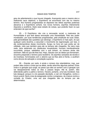 417
                             SINAIS DOS TEMPOS

grau de adiantamento a que houver chegado. Avançando para o mesmo alvo e
realizando seus objetivos, o Espiritismo se encontrará com ela no mesmo
terreno. Aos homens progressistas se deparará nas idéias espíritas poderosa
alavanca e o Espiritismo achará, nos novos homens, espíritos inteiramente
dispostos a acolhê-lo. Dado esse estado de coisas, que poderão fazer os que
entendam de opor-se-lhe?

        25. - O Espiritismo não cria a renovação social; a madureza da
Humanidade é que fará dessa renovação uma necessidade. Pelo seu poder
moralizador, por suas tendências progressistas, pela amplitude de suas vistas,
pela generalidade das questões que abrange, o Espiritismo é mais apto, do que
qualquer outra doutrina, a secundar o movimento de regeneração; por isso, é
ele contemporâneo desse movimento. Surgiu na hora em que podia ser de
utilidade, visto que também para ele os tempos são chegados. Se viera mais
cedo, teria esbarrado em obstáculos insuperáveis; houvera inevitavelmente
sucumbido, porque, satisfeitos com o que tinham, os homens ainda não
sentiriam. falta do que ele lhes traz. Hoje, nascido com as idéias que fermentam,
encontra preparado o terreno para recebê-lo. Os espíritos cansados da dúvida e
da incerteza, horrorizados com o abismo que se lhes abre à frente, o acolhem
como âncora de salvação e consolação suprema.

        26. - Grande, por certo, é ainda o número dos retardatários; mas, que
podem eles contra a onda que se alteia, senão atirar-lhe algumas pedras? Essa
onda é a geração que surge, ao passo que eles se somem com a geração que
vai desaparecendo todos os dias a passos largos. Até lá, porém, eles
defenderão palmo a palmo o terreno. Haverá, portanto, uma luta inevitável, mas
luta desigual, porque é a do passado decrépito, a cair em frangalhos, contra o
futuro juvenil. Será a luta da estagnação contra o progresso, da criatura contra a
vontade do Criador, uma vez que chegados são os tempos por ele
determinados.
 