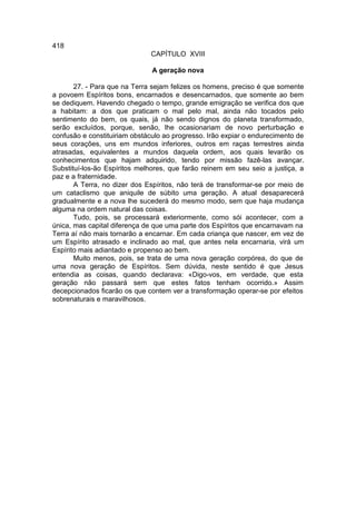 418
                              CAPÍTULO XVIII

                               A geração nova

       27. - Para que na Terra sejam felizes os homens, preciso é que somente
a povoem Espíritos bons, encarnados e desencarnados, que somente ao bem
se dediquem. Havendo chegado o tempo, grande emigração se verifica dos que
a habitam: a dos que praticam o mal pelo mal, ainda não tocados pelo
sentimento do bem, os quais, já não sendo dignos do planeta transformado,
serão excluídos, porque, senão, lhe ocasionariam de novo perturbação e
confusão e constituiriam obstáculo ao progresso. Irão expiar o endurecimento de
seus corações, uns em mundos inferiores, outros em raças terrestres ainda
atrasadas, equivalentes a mundos daquela ordem, aos quais levarão os
conhecimentos que hajam adquirido, tendo por missão fazê-las avançar.
Substituí-los-ão Espíritos melhores, que farão reinem em seu seio a justiça, a
paz e a fraternidade.
       A Terra, no dizer dos Espíritos, não terá de transformar-se por meio de
um cataclismo que aniquile de súbito uma geração. A atual desaparecerá
gradualmente e a nova lhe sucederá do mesmo modo, sem que haja mudança
alguma na ordem natural das coisas.
       Tudo, pois, se processará exteriormente, como sói acontecer, com a
única, mas capital diferença de que uma parte dos Espíritos que encarnavam na
Terra aí não mais tornarão a encarnar. Em cada criança que nascer, em vez de
um Espírito atrasado e inclinado ao mal, que antes nela encarnaria, virá um
Espírito mais adiantado e propenso ao bem.
       Muito menos, pois, se trata de uma nova geração corpórea, do que de
uma nova geração de Espíritos. Sem dúvida, neste sentido é que Jesus
entendia as coisas, quando declarava: «Digo-vos, em verdade, que esta
geração não passará sem que estes fatos tenham ocorrido.» Assim
decepcionados ficarão os que contem ver a transformação operar-se por efeitos
sobrenaturais e maravilhosos.
 