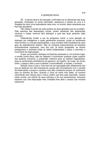 419
                               A GERAÇÃO NOVA

        28. - A época atual é de transição; confundem-se os elementos das duas
gerações. Colocados no ponto intermédio, assistimos à partida de uma e à
chegada da outra, já se assinalando cada uma, no mundo, pelos caracteres que
lhes são peculiares.
        Têm idéias e pontos de vista opostos as duas gerações que se sucedem.
Pela natureza das disposições morais, porém sobretudo das disposições
intuitivas e inatas, torna-se fácil distinguir a qual das duas pertence cada
indivíduo.
        Cabendo-lhe fundar a era do progresso moral, a nova geração se
distingue por inteligência e razão geralmente precoces, juntas ao sentimento
inato do bem e a crenças espiritualistas, o que constitui sinal indubitável de certo
grau de adiantamento anterior. Não se comporá exclusivamente de Espíritos
eminentemente superiores, mas dos que, já tendo progredido, se acham
predispostos a assimilar todas as idéias progressistas e aptos a secundar o
movimento de regeneração.
        O que, ao contrário, distingue os Espíritos atrasados é, em primeiro lugar,
a revolta contra Deus, pelo se negarem a reconhecer qualquer poder superior
aos poderes humanos; a propensão instintiva para as paixões degradantes,
para os sentimentos antifraternos de egoísmo, de orgulho, de inveja, de ciúme;
enfim, o apego a tildo o que é material: a sensualidade, a cupidez, a avareza.
        Desses vícios é que a Terra tem de ser expurgada pelo afastamento dos
que se obstinam em não emendar-se; porque são incompatíveis com o reinado
da fraternidade e porque o contacto com eles constituirá sempre um sofrimento
para os homens de bem. Quando a Terra se achar livre deles, os homens
caminharão sem óbices para o futuro melhor que lhes está reservado, mesmo
neste mundo, por prêmio de seus esforços e de sua perseverança, enquanto
esperem que uma depuração mais completa lhes abra o acesso aos mundos
superiores.
 