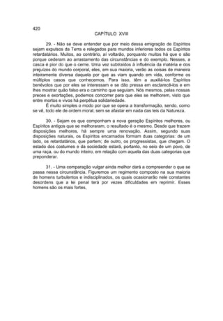 420
                              CAPÍTULO XVIII

       29. - Não se deve entender que por meio dessa emigração de Espíritos
sejam expulsos da Terra e relegados para mundos inferiores todos os Espíritos
retardatários. Muitos, ao contrário, aí voltarão, porquanto muitos há que o são
porque cederam ao arrastamento das circunstâncias e do exemplo. Nesses, a
casca é pior do que o cerne. Uma vez subtraídos à influência da matéria e dos
prejuízos do mundo corporal, eles, em sua maioria, verão as coisas de maneira
inteiramente diversa daquela por que as viam quando em vida, conforme os
múltiplos casos que conhecemos. Para isso, têm a auxiliá-los Espíritos
benévolos que por eles se interessam e se dão pressa em esclarecê-los e em
lhes mostrar quão falso era o caminho que seguiam. Nós mesmos, pelas nossas
preces e exortações, podemos concorrer para que eles se melhorem, visto que
entre mortos e vivos há perpétua solidariedade.
       É muito simples o modo por que se opera a transformação, sendo, como
se vê, todo ele de ordem moral, sem se afastar em nada das leis da Natureza.

       30. - Sejam os que componham a nova geração Espíritos melhores, ou
Espíritos antigos que se melhoraram, o resultado é o mesmo. Desde que trazem
disposições melhores, há sempre uma renovação. Assim, segundo suas
disposições naturais, os Espíritos encarnados formam duas categorias: de um
lado, os retardatários, que partem; de outro, os progressistas, que chegam. O
estado dos costumes e da sociedade estará, portanto, no seio de um povo, de
uma raça, ou do mundo inteiro, em relação com aquela das duas categorias que
preponderar.

      31. - Uma comparação vulgar ainda melhor dará a compreender o que se
passa nessa circunstância. Figuremos um regimento composto na sua maioria
de homens turbulentos e indisciplinados, os quais ocasionarão nele constantes
desordens que a lei penal terá por vezes dificuldades em reprimir. Esses
homens são os mais fortes,
 