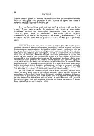 42
                                        CAPÍTULO I

ções de saber o que se diz alhures, necessário se fazia que um centro reunisse
todas as instruções, para proceder a uma espécie de apuro das vozes e
transmitir a todos a opinião da maioria. (1)

       54. - Nenhuma ciência existe que haja saído prontinha do cérebro de um
homem. Todas, sem exceção de nenhuma, são fruto de observações
sucessivas, apoiadas em observações precedentes, como em um ponto
conhecido, para chegar ao desconhecido. Foi assim que os Espíritos
procederam, com relação ao Espiritismo. Daí o ser gradativo o ensino que
ministram. Eles não enfrentam as questões, senão à medida que os princípios
sobre

         __________
         do-se em razões de amor-próprio ou outras quaisquer, para não parecer que se
submetem à lei comum, se consideraram fortes bastante para caminhar sozinhos, possuidores
de luzes suficientes para prescindirem de conselhos, nenhum chegou a construir uma idéia que
fosse preponderante e viável. Todos se extinguiram ou vegetaram na sombra. Nem de outro
modo poderia ser, dado que, para se exalçarem, em vez de se esforçarem por proporcionar
maior soma de satisfações, rejeitavam princípios da doutrina, precisamente o que de mais
atraente há nela, o que de mais consolador ela contém e de mais racional. Se houvessem
compreendido a força dos elementos morais que lhe constituíram a unidade, não se teriam
embalado com ilusões quiméricas. Ao contrário, tomando como se fosse o Universo o pequeno
circulo que constituíam, não viram nos adeptos mais do que uma camarilha facilmente derrubável
por outra camarilha. Era equivocar-se de modo singular, no tocante aos caracteres essenciais da
doutrina e semelhante erro só decepções podia acarretar. Em lugar de romperem a unidade,
quebraram o único laço que lhes podia dar força e vida. (Veja-se: Revue Spirite, abril de 1866,
págs. 106 e 111: "O Espiritismo sem os Espíritos: o Espiritismo independente".)
         (1) Esse o objeto das nossas publicações, que se podem considerar o resultado de um
trabalho de apuro. Nelas, todas as opiniões são discutidas, mas as questões somente são
apresentadas em forma de princípios, depois de haverem recebido a consagração de todas as
comprovações, as quais, só elas, lhes podem imprimir força de lei e permitir afirmações. Eis por
que não preconizamos levianamente nenhuma teoria e é nisso exatamente que a doutrina,
decorrendo do ensino geral, não representa produto de um sistema preconcebido. É também
donde tira a sua força e o que lhe garante o futuro.
 