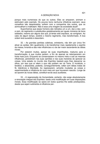 421
                             A GERAÇÃO NOVA

porque mais numerosos do que os outros. Eles se amparam, animam e
estimulam pelo exemplo. Os poucos bons nenhuma influência exercem; seus
conselhos são desprezados; sofrem com a companhia dos outros, que os
achincalham e maltratam. Não é essa uma imagem da sociedade atual?
      Suponhamos que esses homens são retirados um a um, dez a dez, cem
a cem, do regimento e substituídos gradativamente por iguais números de bons
soldados, mesmo por alguns dos que, já tendo sido expulsos, se corrigiram. Ao
cabo de algum tempo, existirá o mesmo regimento, mas transformado. A boa
ordem terá sucedido à desordem.

       32. - As grandes partidas coletivas, entretanto, não têm por único fim
ativar as saídas; têm igualmente o de transformar mais rapidamente o espírito
da massa, livrando-a das más influências e o de dar maior ascendente às idéias
novas.
       Por estarem muitos, apesar de suas imperfeições, maduros para a
transformação, é que muitos partem, a fim de apenas se retemperarem em
fonte mais pura. Enquanto se conservassem no mesmo meio e sob as mesmas
influências, persistiriam nas suas opiniões e nas suas maneiras de apreciar as
coisas. Uma estada no mundo dos Espíritos bastará para lhes descerrar os
olhos, por isso que aí vêem o que não podiam ver na Terra. O incrédulo, o
fanático, o absolutista, poderão, conseguintemente, voltar com idéias inatas de
fé, tolerância e liberdade. Ao regressarem, acharão mudadas as coisas e
experimentarão a influência do novo meio em que houverem nascido. Longe de
se oporem às novas idéias, constituir-se-ão seus auxiliares.

      33. - A regeneração da Humanidade, portanto, não exige absolutamente
a renovação integral dos Espíritos: basta uma modificação em suas disposições
morais. Essa modificação se opera em todos quantos lhe estão predispostos,
desde que sejam subtraídos à influência per-
 