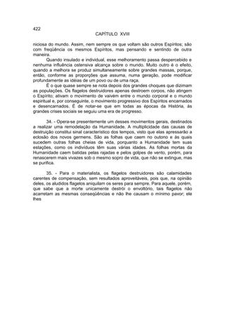 422
                               CAPÍTULO XVIII

niciosa do mundo. Assim, nem sempre os que voltam são outros Espíritos; são
com freqüência os mesmos Espíritos, mas pensando e sentindo de outra
maneira.
        Quando insulado e individual, esse melhoramento passa despercebido e
nenhuma influência ostensiva alcança sobre o mundo. Muito outro é o efeito,
quando a melhora se produz simultaneamente sobre grandes massas, porque,
então, conforme as proporções que assuma, numa geração, pode modificar
profundamente as idéias de um povo ou de uma raça.
        É o que quase sempre se nota depois dos grandes choques que dizimam
as populações. Os flagelos destruidores apenas destroem corpos, não atingem
o Espírito; ativam o movimento de vaivém entre o mundo corporal e o mundo
espiritual e, por conseguinte, o movimento progressivo dos Espíritos encarnados
e desencarnados. É de notar-se que em todas as épocas da História, às
grandes crises sociais se seguiu uma era de progresso.

       34. - Opera-se presentemente um desses movimentos gerais, destinados
a realizar uma remodelação da Humanidade. A multiplicidade das causas de
destruição constitui sinal característico dos tempos, visto que elas apressarão a
eclosão dos novos germens. São as folhas que caem no outono e às quais
sucedem outras folhas cheias de vida, porquanto a Humanidade tem suas
estações, como os indivíduos têm suas várias idades. As folhas mortas da
Humanidade caem batidas pelas rajadas e pelos golpes de vento, porém, para
renascerem mais vivazes sob o mesmo sopro de vida, que não se extingue, mas
se purifica.

       35. - Para o materialista, os flagelos destruidores são calamidades
carentes de compensação, sem resultados aproveitáveis, pois que, na opinião
deles, os aludidos flagelos aniquilam os seres para sempre. Para aquele, porém,
que sabe que a morte unicamente destrói o envoltório, tais flagelos não
acarretam as mesmas conseqüências e não lhe causam o mínimo pavor; ele
lhes
 