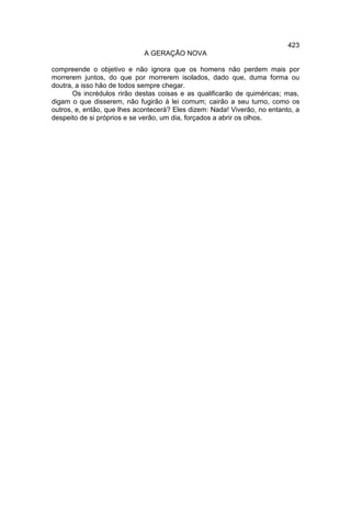423
                             A GERAÇÃO NOVA

compreende o objetivo e não ignora que os homens não perdem mais por
morrerem juntos, do que por morrerem isolados, dado que, duma forma ou
doutra, a isso hão de todos sempre chegar.
       Os incrédulos rirão destas coisas e as qualificarão de quiméricas; mas,
digam o que disserem, não fugirão à lei comum; cairão a seu turno, como os
outros, e, então, que lhes acontecerá? Eles dizem: Nada! Viverão, no entanto, a
despeito de si próprios e se verão, um dia, forçados a abrir os olhos.
 