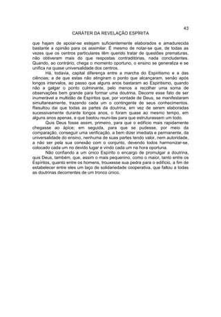 43
                    CARÁTER DA REVELAÇÃO ESPÍRITA

que hajam de apoiar-se estejam suficientemente elaborados e amadurecida
bastante a opinião para os assimilar. É mesmo de notar-se que, de todas as
vezes que os centros particulares têm querido tratar de questões prematuras,
não obtiveram mais do que respostas contraditórias, nada concludentes.
Quando, ao contrário, chega o momento oportuno, o ensino se generaliza e se
unifica na quase universalidade dos centros.
       Há, todavia, capital diferença entre a marcha do Espiritismo e a das
ciências; a de que estas não atingiram o ponto que alcançaram, senão após
longos intervalos, ao passo que alguns anos bastaram ao Espiritismo, quando
não a galgar o ponto culminante, pelo menos a recolher uma soma de
observações bem grande para formar uma doutrina. Decorre esse fato de ser
inumerável a multidão de Espíritos que, por vontade de Deus, se manifestaram
simultaneamente, trazendo cada um o contingente de seus conhecimentos.
Resultou dai que todas as partes da doutrina, em vez de serem elaboradas
sucessivamente durante longos anos, o foram quase ao mesmo tempo, em
alguns anos apenas, e que bastou reuni-las para que estruturassem um todo.
       Quis Deus fosse assim, primeiro, para que o edifício mais rapidamente
chegasse ao ápice; em seguida, para que se pudesse, por meio da
comparação, conseguir uma verificação, a bem dizer imediata e permanente, da
universalidade do ensino, nenhuma de suas partes tendo valor, nem autoridade,
a não ser pela sua conexão com o conjunto, devendo todos harmonizar-se,
colocado cada um no devido lugar e vindo cada um na hora oportuna.
       Não confiando a um único Espírito o encargo de promulgar a doutrina,
quis Deus, também, que, assim o mais pequenino, como o maior, tanto entre os
Espíritos, quanto entre os homens, trouxesse sua pedra para o edifício, a fim de
estabelecer entre eles um laço de solidariedade cooperativa, que faltou a todas
as doutrinas decorrentes de um tronco único.
 