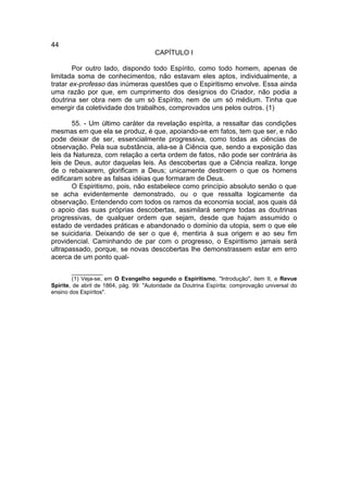 44
                                       CAPÍTULO I

        Por outro lado, dispondo todo Espírito, como todo homem, apenas de
limitada soma de conhecimentos, não estavam eles aptos, individualmente, a
tratar ex-professo das inúmeras questões que o Espiritismo envolve. Essa ainda
uma razão por que, em cumprimento dos desígnios do Criador, não podia a
doutrina ser obra nem de um só Espírito, nem de um só médium. Tinha que
emergir da coletividade dos trabalhos, comprovados uns pelos outros. (1)

       55. - Um último caráter da revelação espírita, a ressaltar das condições
mesmas em que ela se produz, é que, apoiando-se em fatos, tem que ser, e não
pode deixar de ser, essencialmente progressiva, como todas as ciências de
observação. Pela sua substância, alia-se à Ciência que, sendo a exposição das
leis da Natureza, com relação a certa ordem de fatos, não pode ser contrária às
leis de Deus, autor daquelas leis. As descobertas que a Ciência realiza, longe
de o rebaixarem, glorificam a Deus; unicamente destroem o que os homens
edificaram sobre as falsas idéias que formaram de Deus.
       O Espiritismo, pois, não estabelece como princípio absoluto senão o que
se acha evidentemente demonstrado, ou o que ressalta logicamente da
observação. Entendendo com todos os ramos da economia social, aos quais dá
o apoio das suas próprias descobertas, assimilará sempre todas as doutrinas
progressivas, de qualquer ordem que sejam, desde que hajam assumido o
estado de verdades práticas e abandonado o domínio da utopia, sem o que ele
se suicidaria. Deixando de ser o que é, mentiria à sua origem e ao seu fim
providencial. Caminhando de par com o progresso, o Espiritismo jamais será
ultrapassado, porque, se novas descobertas lhe demonstrassem estar em erro
acerca de um ponto qual-

         __________
         (1) Veja-se, em O Evangelho segundo o Espiritismo, "Introdução", item II, e Revue
Spirite, de abril de 1864, pág. 99: "Autoridade da Doutrina Espírita; comprovação universal do
ensino dos Espíritos".
 