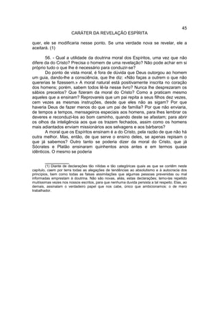 45
                        CARÁTER DA REVELAÇÃO ESPÍRITA

quer, ele se modificaria nesse ponto. Se uma verdade nova se revelar, ele a
aceitará. (1)

       56. - Qual a utilidade da doutrina moral dos Espíritos, uma vez que não
difere da do Cristo? Precisa o homem de uma revelação? Não pode achar em si
próprio tudo o que lhe é necessário para conduzir-se?
       Do ponto de vista moral, é fora de dúvida que Deus outorgou ao homem
um guia, dando-lhe a consciência, que lhe diz: «Não faças a outrem o que não
quererias te fizessem.» A moral natural está positivamente inscrita no coração
dos homens; porém, sabem todos lê-la nesse livro? Nunca lhe desprezaram os
sábios preceitos? Que fizeram da moral do Cristo? Como a praticam mesmo
aqueles que a ensinam? Reprovareis que um pai repita a seus filhos dez vezes,
cem vezes as mesmas instruções, desde que eles não as sigam? Por que
haveria Deus de fazer menos do que um pai de família? Por que não enviaria,
de tempos a tempos, mensageiros especiais aos homens, para lhes lembrar os
deveres e reconduzi-los ao bom caminho, quando deste se afastam; para abrir
os olhos da inteligência aos que os trazem fechados, assim como os homens
mais adiantados enviam missionários aos selvagens e aos bárbaros?
       A moral que os Espíritos ensinam é a do Cristo, pela razão de que não há
outra melhor. Mas, então, de que serve o ensino deles, se apenas repisam o
que já sabemos? Outro tanto se poderia dizer da moral do Cristo, que já
Sócrates e Platão ensinaram quinhentos anos antes e em termos quase
idênticos. O mesmo se poderia

       __________
         (1) Diante de declarações tão nítidas e tão categóricas quais as que se contêm neste
capítulo, caem por terra todas as alegações de tendências ao absolutismo e à autocracia dos
princípios, bem como todas as falsas assimilações que algumas pessoas prevenidas ou mal
informadas emprestam à doutrina. Não são novas, aliás, estas declarações; temo-las repetido
muitíssimas vezes nos nossos escritos, para que nenhuma duvida persista a tal respeito. Elas, ao
demais, assinalam o verdadeiro papel que nos cabe, único que ambicionamos: o de mero
trabalhador.
 