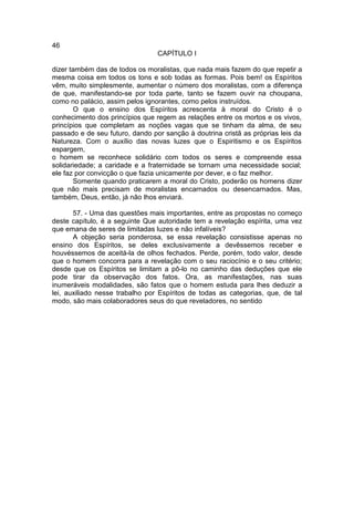 46
                                 CAPÍTULO I

dizer também das de todos os moralistas, que nada mais fazem do que repetir a
mesma coisa em todos os tons e sob todas as formas. Pois bem! os Espíritos
vêm, muito simplesmente, aumentar o número dos moralistas, com a diferença
de que, manifestando-se por toda parte, tanto se fazem ouvir na choupana,
como no palácio, assim pelos ignorantes, como pelos instruídos.
       O que o ensino dos Espíritos acrescenta à moral do Cristo é o
conhecimento dos princípios que regem as relações entre os mortos e os vivos,
princípios que completam as noções vagas que se tinham da alma, de seu
passado e de seu futuro, dando por sanção à doutrina cristã as próprias leis da
Natureza. Com o auxílio das novas luzes que o Espiritismo e os Espíritos
espargem,
o homem se reconhece solidário com todos os seres e compreende essa
solidariedade; a caridade e a fraternidade se tornam uma necessidade social;
ele faz por convicção o que fazia unicamente por dever, e o faz melhor.
       Somente quando praticarem a moral do Cristo, poderão os homens dizer
que não mais precisam de moralistas encarnados ou desencarnados. Mas,
também, Deus, então, já não lhos enviará.

       57. - Uma das questões mais importantes, entre as propostas no começo
deste capítulo, é a seguinte Que autoridade tem a revelação espírita, uma vez
que emana de seres de limitadas luzes e não infalíveis?
       A objeção seria ponderosa, se essa revelação consistisse apenas no
ensino dos Espíritos, se deles exclusivamente a devêssemos receber e
houvéssemos de aceitá-la de olhos fechados. Perde, porém, todo valor, desde
que o homem concorra para a revelação com o seu raciocínio e o seu critério;
desde que os Espíritos se limitam a pô-lo no caminho das deduções que ele
pode tirar da observação dos fatos. Ora, as manifestações, nas suas
inumeráveis modalidades, são fatos que o homem estuda para lhes deduzir a
lei, auxiliado nesse trabalho por Espíritos de todas as categorias, que, de tal
modo, são mais colaboradores seus do que reveladores, no sentido
 