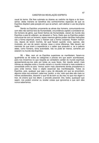 47
                    CARÁTER DA REVELAÇÃO ESPÍRITA

usual do termo. Ele lhes submete os dizeres ao cadinho da lógica e do bom-
senso: desta maneira se beneficia dos conhecimentos especiais de que os
Espíritos dispõem pela posição em que se acham, sem abdicar o uso da própria
razão.
       Sendo os Espíritos unicamente as almas dos homens, comunicando-nos
com eles não saímos fora da Humanidade, circunstância capital a considerar-se.
Os homens de gênio, que foram fachos da Humanidade, vieram do mundo dos
Espíritos e para lá voltaram, ao deixarem a Terra. Dado que os Espíritos podem
comunicar-se com os homens, esses mesmos gênios podem dar-lhes instruções
sob a forma espiritual, como o fizeram sob a forma corpórea. Podem instruir-
nos, depois de terem morrido, tal qual faziam quando vivos; apenas, são
invisíveis, em vez de serem visíveis; essa a única diferença. Não devem ser
menores do que eram a experiência e o saber que possuem e, se a palavra
deles, como homens, tinha autoridade, não na pode ter menos, somente por
estarem no mundo dos Espíritos.

        58. - Mas, nem só os Espíritos superiores se manifestam; fazem-no
igualmente os de todas as categorias e preciso era que assim acontecesse,
para nos iniciarmos no que respeita ao verdadeiro caráter do mundo espiritual,
apresentando-se-nos este por todas as suas faces. Daí resulta serem mais
íntimas as relações entre o mundo visível e o mundo invisível e mais evidente a
conexidade entre os dois. Vemos assim mais claramente donde procedemos e
para onde iremos. Esse o objeto essencial das manifestações. Todos os
Espíritos, pois, qualquer que seja o grau de elevação em que se encontrem,
alguma coisa nos ensinam; cabe-nos, porém, a nós, visto que eles são mais ou
menos esclarecidos, discernir o que há de bom ou de mau no que nos digam e
tirar, do ensino que nos dêem, o proveito possível. Ora, todos, quaisquer que
sejam, nos podem ensinar ou revelar coisas que ignoramos e que sem eles
nunca saberíamos.
 