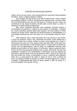 51
                    CARÁTER DA REVELAÇÃO ESPÍRITA

podem ver-se uns aos outros, mas correspondem-se; permutam demonstrações
de afeto e, assim, a alegria substitui a tristeza.
        Tal a imagem da vida terrena e da vida de além-túmulo, antes e depois
da revelação moderna. A última, semelhante ao segundo navio, nos traz a boa-
nova da sobrevivência dos que nos são caros e a certeza de que a eles nos
reuniremos um dia. Deixa de existir a dúvida sobre a sorte deles e a nossa. O
desanimo se desfaz diante da esperança.
        Mas, outros resultados fecundam essa revelação. Achando madura a
Humanidade para penetrar o mistério do seu destino e contemplar, a sangue-
frio, novas maravilhas, permitiu Deus fosse erguido o véu que ocultava o mundo
invisível ao mundo visível. Nada têm de extra-humanas as manifestações; é a
humanidade espiritual que vem conversar com a humanidade corporal e dizer-
lhe:
        «Nós existimos, logo o nada não existe; eis o que somos e o que sereis;
o futuro vos pertence, como a nós. Caminhais nas trevas, vimos clarear-vos o
caminho e traçar-vos o roteiro; andais ao acaso, vimos apontar-vos a meta. A
vida terrena era, para vós, tudo, porque nada víeis além dela; vimos dizer-vos,
mostrando a vida espiritual: a vida terrestre nada é. A vossa visão se detinha no
túmulo, nós vos desvendamos, para lá deste, um esplêndido horizonte. Não
sabíeis por que sofreis na Terra; agora, no sofrimento, vedes a justiça de Deus.
O bem nenhum fruto aparente produzia para o futuro. Doravante, ele terá uma
finalidade e constituirá uma necessidade; a fraternidade, que não passava de
bela teoria, assenta agora numa lei da Natureza. Sob o domínio da crença de
que tudo acaba com a vida, a imensidade é o vazio, o egoísmo reina soberano
entre vós e a vossa palavra de ordem é: Cada um por si. Com a certeza do
porvir, os espaços infinitos se povoam ao infinito, em parte alguma há o vazio e
a solidão; a solidariedade liga todos os seres, aquém e além da tumba. É o
reino da caridade, sob a divisa: Um por
 