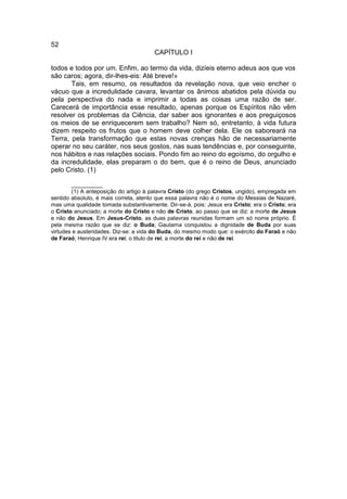 52
                                       CAPÍTULO I

todos e todos por um. Enfim, ao termo da vida, dizíeis eterno adeus aos que vos
são caros; agora, dir-lhes-eis: Até breve!»
       Tais, em resumo, os resultados da revelação nova, que veio encher o
vácuo que a incredulidade cavara, levantar os ânimos abatidos pela dúvida ou
pela perspectiva do nada e imprimir a todas as coisas uma razão de ser.
Carecerá de importância esse resultado, apenas porque os Espíritos não vêm
resolver os problemas da Ciência, dar saber aos ignorantes e aos preguiçosos
os meios de se enriquecerem sem trabalho? Nem só, entretanto, à vida futura
dizem respeito os frutos que o homem deve colher dela. Ele os saboreará na
Terra, pela transformação que estas novas crenças hão de necessariamente
operar no seu caráter, nos seus gostos, nas suas tendências e, por conseguinte,
nos hábitos e nas relações sociais. Pondo fim ao reino do egoísmo, do orgulho e
da incredulidade, elas preparam o do bem, que é o reino de Deus, anunciado
pelo Cristo. (1)

        __________
        (1) A anteposição do artigo à palavra Cristo (do grego Cristos, ungido), empregada em
sentido absoluto, é mais correta, atento que essa palavra não é o nome do Messias de Nazaré,
mas uma qualidade tomada substantivamente. Dir-se-á, pois: Jesus era Cristo; era o Cristo; era
o Cristo anunciado; a morte do Cristo e não de Cristo, ao passo que se diz: a morte de Jesus
e não do Jesus. Em Jesus-Cristo, as duas palavras reunidas formam um só nome próprio. É
pela mesma razão que se diz: o Buda; Gautama conquistou a dignidade de Buda por suas
virtudes e austeridades. Diz-se: a vida do Buda, do mesmo modo que: o exército do Faraó e não
de Faraó; Henrique IV era rei; o titulo de rei; a morte do rei e não de rei.
 