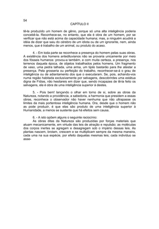 54
                                 CAPÍTULO II

tê-la produzido um homem de gênio, porque só uma alta inteligência poderia
concebê-la. Reconhece-se, no entanto, que ela é obra de um homem, por se
verificar que não está acima da capacidade humana; mas, a ninguém acudirá a
idéia de dizer que saiu do cérebro de um idiota ou de um ignorante, nem, ainda
menos, que é trabalho de um animal, ou produto do acaso.

        4. - Em toda parte se reconhece a presença do homem pelas suas obras.
A existência dos homens antediluvianos não se provaria unicamente por meio
dos fósseis humanos: provou-a também, e com muita certeza, a presença, nos
terrenos daquela época, de objetos trabalhados pelos homens. Um fragmento
de vaso, uma pedra talhada, uma arma, um tijolo bastarão para lhe atestar a
presença. Pela grosseria ou perfeição do trabalho, reconhecer-se-á o grau de
inteligência ou de adiantamento dos que o executaram. Se, pois, achando-vos
numa região habitada exclusivamente por selvagens, descobrirdes uma estátua
digna de Fídias, não hesitareis em dizer que, sendo incapazes de tê-la feito os
selvagens, ela é obra de uma inteligência superior à destes.

       5. - Pois bem! lançando o olhar em torno de si, sobre as obras da
Natureza, notando a providência, a sabedoria, a harmonia que presidem a essas
obras, reconhece o observador não haver nenhuma que não ultrapasse os
limites da mais portentosa inteligência humana. Ora, desde que o homem não
as pode produzir, é que elas são produto de uma inteligência superior à
Humanidade, a menos se sustente que há efeitos sem causa.

       6. - A isto opõem alguns o seguinte raciocínio:
       As obras ditas da Natureza são produzidas por forças materiais que
atuam mecanicamente, em virtude das leis de atração e repulsão; as moléculas
dos corpos inertes se agregam e desagregam sob o império dessas leis. As
plantas nascem, brotam, crescem e se multiplicam sempre da mesma maneira,
cada uma na sua espécie, por efeito daquelas mesmas leis; cada indivíduo se
asse-
 