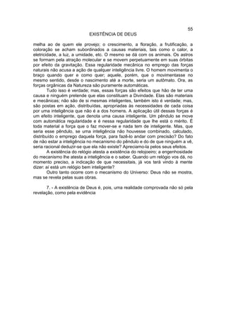 55
                            EXISTÊNCIA DE DEUS

melha ao de quem ele provejo; o crescimento, a floração, a frutificação, a
coloração se acham subordinados a causas materiais, tais como o calor, a
eletricidade, a luz, a umidade, etc. O mesmo se dá com os animais. Os astros
se formam pela atração molecular e se movem perpetuamente em suas órbitas
por efeito da gravitação. Essa regularidade mecânica no emprego das forças
naturais não acusa a ação de qualquer inteligência livre. O homem movimenta o
braço quando quer e como quer; aquele, porém, que o movimentasse no
mesmo sentido, desde o nascimento até a morte, seria um autômato. Ora, as
forças orgânicas da Natureza são puramente automáticas.
        Tudo isso é verdade; mas, essas forças são efeitos que hão de ter uma
causa e ninguém pretende que elas constituam a Divindade. Elas são materiais
e mecânicas; não são de si mesmas inteligentes, também isto é verdade; mas,
são postas em ação, distribuídas, apropriadas às necessidades de cada coisa
por uma inteligência que não é a dos homens. A aplicação útil dessas forças é
um efeito inteligente, que denota uma causa inteligente. Um pêndulo se move
com automática regularidade e é nessa regularidade que lhe está o mérito. É
toda material a força que o faz mover-se e nada tem de inteligente. Mas, que
seria esse pêndulo, se uma inteligência não houvesse combinado, calculado,
distribuído o emprego daquela força, para fazê-lo andar com precisão? Do fato
de não estar a inteligência no mecanismo do pêndulo e do de que ninguém a vê,
seria racional deduzir-se que ela não existe? Apreciamo-la pelos seus efeitos.
        A existência do relógio atesta a existência do relojoeiro; a engenhosidade
do mecanismo lhe atesta a inteligência e o saber. Quando um relógio vos dá, no
momento preciso, a indicação de que necessitais, já vos terá vindo à mente
dizer: aí está um relógio bem inteligente?
        Outro tanto ocorre com o mecanismo do Universo: Deus não se mostra,
mas se revela pelas suas obras.

       7. - A existência de Deus é, pois, uma realidade comprovada não só pela
revelação, como pela evidência
 