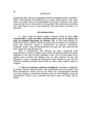 56
                                 CAPÍTULO II

material dos fatos. Os povos selvagens nenhuma revelação tiveram; entretanto,
crêem instintivamente na existência de um poder sobre-humano. Eles vêem
coisas que estão acima das possibilidades do homem e deduzem que essas
coisas provêm de um ente superior à Humanidade. Não demonstram raciocinar
com mais lógica do que os que pretendem que tais coisas se fizeram a si
mesmas?

                              Da natureza divina

        8. - Não é dado ao homem sondar a natureza íntima de Deus. Para
compreendê-Lo, ainda nos falta o sentido próprio, que só se adquire por
meio da completa depuração do Espírito. Mas, se não pode penetrar na
essência de Deus, o homem, desde que aceite como premissa a sua existência,
pode, pelo raciocínio, chegar a conhecer-lhe os atributos necessários,
porquanto, vendo o que ele absolutamente não pode ser, sem deixar de ser
Deus, deduz daí o que ele deve ser.
        Sem o conhecimento dos atributos de Deus, impossível seria
compreender-se a obra da criação. Esse o ponto de partida de todas as crenças
religiosas e é por não se terem reportado a isso, como ao farol capaz de as
orientar, que a maioria das religiões errou em seus dogmas. As que não
atribuíram a Deus a onipotência imaginaram muitos deuses; as que não lhe
atribuíram soberana bondade fizeram dele um Deus cioso, colérico, parcial e
vingativo.

        9. - Deus é a suprema e soberana inteligência. É limitada a inteligência
do homem, pois que não pode fazer, nem compreender tudo o que existe. A de
Deus abrangendo o infinito, tem que ser infinita. Se a supuséssemos limitada
num ponto qualquer, poderíamos conceber outro ser mais inteligente, capaz de
compreender e fazer o que o primeiro não faria e assim por diante, até ao
infinito.
 
