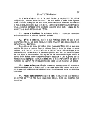 57
                            DA NATUREZA DIVINA

       10. - Deus é eterno, isto é, não teve começo e não terá fim. Se tivesse
tido princípio, houvera saído do nada. Ora, não sendo o nada coisa alguma,
coisa nenhuma pode produzir. Ou, então, teria sido criado por outro ser anterior
e, nesse caso, este ser é que seria Deus. Se lhe supuséssemos um começo ou
fim, poderíamos conceber uma entidade existente antes dele e capaz de lhe
sobreviver, e assim por diante, ao infinito.

       11. - Deus é imutável. Se estivesse sujeito a mudanças, nenhuma
estabilidade teriam as leis que regem o Universo.

       12. - Deus é imaterial, isto é, a sua natureza difere de tudo o que
chamamos matéria. De outro modo, não seria imutável, pois estaria sujeito ás
transformações da matéria.
       Deus carece de forma apreciável pelos nossos sentidos, sem o que seria
matéria. Dizemos: a mão de Deus, o olho de Deus, a boca de Deus, porque o
homem, nada mais conhecendo além de si mesmo, toma a si próprio por termo
de comparação para tudo o que não compreende. São ridículas essas imagens
em que Deus é representado pela figura de um ancião de longas barbas e
envolto num manto. Têm o inconveniente de rebaixar o Ente supremo até às
mesquinhas proporções da Humanidade. Daí a lhe emprestarem as paixões
humanas e a fazerem-no um Deus colérico e cioso não vai mais que um passo.

       13. - Deus é onipotente. Se não possuísse o poder supremo, sempre se
poderia conceber uma entidade mais poderosa e assim por diante, até chegar-
se ao ser cuja potencialidade nenhum outro ultrapassasse. Esse então é que
seria Deus.

       14. - Deus é soberanamente justo e bom. A providencial sabedoria das
leis divinas se revela nas mais pequeninas coisas, como nas maiores, não
permitindo
 