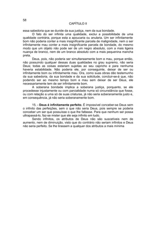 58
                                CAPÍTULO II

essa sabedoria que se duvide da sua justiça, nem da sua bondade.
        O fato do ser infinita uma qualidade, exclui a possibilidade de uma
qualidade contrária, porque esta a apoucaria ou anularia. Um ser infinitamente
bom não poderia conter a mais insignificante parcela de malignidade, nem o ser
infinitamente mau conter a mais insignificante parcela de bondade, do mesmo
modo que um objeto não pode ser de um negro absoluto, com a mais ligeira
nuança de branco, nem de um branco absoluto com a mais pequenina mancha
preta.
        Deus, pois, não poderia ser simultaneamente bom e mau, porque então,
não possuindo qualquer dessas duas qualidades no grau supremo, não seria
Deus; todas as coisas estariam sujeitas ao seu capricho e para nenhuma
haveria estabilidade. Não poderia ele, por conseguinte, deixar de ser ou
infinitamente bom ou infinitamente mau. Ora, como suas obras dão testemunho
da sua sabedoria, da sua bondade e da sua solicitude, concluir-se-á que, não
podendo ser ao mesmo tempo bom e mau sem deixar de ser Deus, ele
necessariamente tem de ser infinitamente bom.
        A soberana bondade implica a soberana justiça, porquanto, se ele
procedesse injustamente ou com parcialidade numa só circunstância que fosse,
ou com relação a uma só de suas criaturas, já não seria soberanamente justo e,
em consequência, já não seria soberanamente bom.

        15. - Deus é infinitamente perfeito. É impossível conceber-se Deus sem
o infinito das perfeições, sem o que não seria Deus, pois sempre se poderia
conceber um ser que possuísse o que lhe faltasse. Para que nenhum ser possa
ultrapassá-lo, faz-se mister que ele seja infinito em tudo.
        Sendo infinitos, os atributos de Deus não são suscetíveis nem de
aumento, nem de diminuição, visto que do contrário não seriam infinitos e Deus
não seria perfeito. Se lhe tirassem a qualquer dos atributos a mais mínima
 