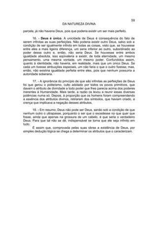 59
                            DA NATUREZA DIVINA

parcela, já não haveria Deus, pois que poderia existir um ser mais perfeito.

       16. - Deus é único. A unicidade de Deus é consequência do fato de
serem infinitas as suas perfeições. Não poderia existir outro Deus, salvo sob a
condição de ser igualmente infinito em todas as coisas, visto que, se houvesse
entre eles a mais ligeira diferença, um seria inferior ao outro, subordinado ao
poder desse outro e, então, não seria Deus. Se houvesse entre ambos
igualdade absoluta, isso eqüivaleria a existir, de toda eternidade, um mesmo
pensamento, uma mesma vontade, um mesmo poder. Confundidos assim,
quanto à identidade, não haveria, em realidade, mais que um único Deus. Se
cada um tivesse atribuições especiais, um não faria o que o outro fizesse; mas,
então, não existiria igualdade perfeita entre eles, pois que nenhum possuiria a
autoridade soberana.

       17. - A ignorância do princípio de que são infinitas as perfeições de Deus
foi que gerou o politeísmo, culto adotado por todos os povos primitivos, que
davam o atributo de divindade a todo poder que lhes parecia acima dos poderes
inerentes à Humanidade. Mais tarde, a razão os levou a reunir essas diversas
potências numa só. Depois, à proporção que os homens foram compreendendo
a essência dos atributos divinos, retiraram dos símbolos, que haviam criado, a
crença que implicava a negação desses atributos.

       18. - Em resumo, Deus não pode ser Deus, senão sob a condição de que
nenhum outro o ultrapasse, porquanto o ser que o excedesse no que quer que
fosse, ainda que apenas na grossura de um cabelo, é que seria o verdadeiro
Deus. Para que tal não se dê, indispensável se torna que ele seja infinito em
tudo.
       É assim que, comprovada pelas suas obras a existência de Deus, por
simples dedução lógica se chega a determinar os atributos que o caracterizam.
 