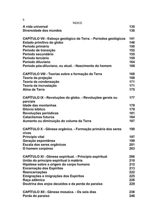 6
                                ÍNDICE
A vida universal                                                  135
Diversidade dos mundos                                            136

CAPÍTULO VII - Esboço geológico da Terra. - Períodos geológicos   141
Estado primitivo do globo                                         148
Período primário                                                  150
Período de transição                                              152
Período secundário                                                155
Período terciário                                                 159
Período diluviano                                                 164
Período pós-diluviano, ou atual. - Nascimento do homem            166

CAPÍTULO VIII - Teorias sobre a formação da Terra                 168
Teoria da projeção                                                168
Teoria da condensação                                             171
Teoria da incrustação                                             171
Alma da Terra                                                     175

CAPÍTULO IX - Revoluções do globo. - Revoluções gerais ou         177
parciais
Idade das montanhas                                               178
Dilúvio bíblico                                                   179
Revoluções periódicas                                             181
Cataclismos futuros                                               184
Aumento ou diminuição do volume da Terra                          187

CAPÍTULO X - Gênese orgânica. - Formação primária dos seres       190
vivos
Princípio vital                                                   197
Geração espontânea                                                199
Escala dos seres orgânicos                                        201
O homem corpóreo                                                  203

CAPÍTULO XI - Gênese espiritual. - Princípio espiritual           206
União do princípio espiritual à matéria                           210
Hipótese sobre a origem do corpo humano                           212
Encarnação dos Espíritos                                          213
Reencarnações                                                     222
Emigrações e imigrações dos Espíritos                             225
Raça adâmica                                                      226
Doutrina dos anjos decaídos e da perda do paraíso                 229

CAPÍTULO XII - Gênese mosaica. - Os seis dias                     236
Perda do paraíso                                                  246
 