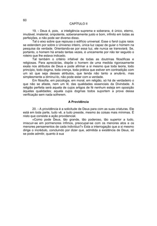 60
                                  CAPÍTULO II

        19. - Deus é, pois, a inteligência suprema e soberana, é único, eterno,
imutável, imaterial, onipotente, soberanamente justo e bom, infinito em todas as
perfeições, e não pode ser diverso disso.
        Tal o eixo sobre que repousa o edifício universal. Esse o farol cujos raios
se estendem por sobre o Universo inteiro, única luz capaz de guiar o homem na
pesquisa da verdade. Orientando-se por essa luz, ele nunca se transviará. Se,
portanto, o homem há errado tantas vezes, é unicamente por não ter seguido o
roteiro que lhe estava indicado.
        Tal também o critério infalível de todas as doutrinas filosóficas e
religiosas. Para apreciá-las, dispõe o homem de uma medida rigorosamente
exata nos atributos de Deus e pode afirmar a si mesmo que toda teoria, todo
princípio, todo dogma, toda crença, toda prática que estiver em contradição com
um só que seja desses atributos, que tenda não tanto a anulá-lo, mas
simplesmente a diminuí-lo, não pode estar com a verdade.
        Em filosofia, em psicologia, em moral, em religião, só há de verdadeiro o
que não se afaste, nem um til, das qualidades essenciais da Divindade. A
religião perfeita será aquela de cujos artigos de fé nenhum esteja em oposição
àquelas qualidades; aquela cujos dogmas todos suportem a prova dessa
verificação sem nada sofrerem.

                                 A Providência

       20. - A providência é a solicitude de Deus para com as suas criaturas. Ele
está em toda parte, tudo vê, a tudo preside, mesmo às coisas mais mínimas. É
nisto que consiste a ação providencial.
       «Como pode Deus, tão grande, tão poderoso, tão superior a tudo,
imiscuir-se em pormenores ínfimos, preocupar-se com os menores atos e os
menores pensamentos de cada indivíduo?» Esta a interrogação que a si mesmo
dirige o incrédulo, concluindo por dizer que, admitida a existência de Deus, só
se pode admitir, quanto à sua
 