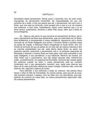 62
                                 CAPÍTULO II

termediário desse pensamento. Sendo quem o transmite, fica, de certo modo,
impregnado do pensamento transmitido. Na impossibilidade em que nos
achamos de o isolar, a nós nos parece que ele, o pensamento, faz corro com o
fluido, que com este se confunde, como sucede com o som e o ar, de maneira
que podemos, a bem dizer, materializá-lo. Assim como dizemos que o ar se
torna sonoro, poderíamos, tomando o efeito Pela causa, dizer que o fluido se
torna inteligente.

        24. - Seja ou não assim no que concerne ao pensamento de Deus, isto é,
quer o pensamento de Deus atue diretamente, quer por intermédio de um fluido,
para facilitarmos a compreensão à nossa inteligência, figuremo-lo sob a forma
concreta de um fluido inteligente que enche o universo infinito e penetra todas
as partes da criação: a Natureza inteira mergulhada no fluido divino. Ora, em
virtude do princípio de que as partes de um todo são da mesma natureza e têm
as mesmas propriedades que ele, cada átomo desse fluido, se assim nos
podemos exprimir, possuindo o pensamento, isto é, os atributos essenciais da
Divindade e estando o mesmo fluido em toda parte, tudo está submetido à sua
ação inteligente, à sua previdência, à sua solicitude. Nenhum ser haverá, por
mais ínfimo que o suponhamos, que não esteja saturado dele. Achamo-nos
então, constantemente, em presença da Divindade; nenhuma das nossas ações
lhe podemos subtrair ao olhar; o nosso pensamento está em contacto
ininterrupto com o seu pensamento, havendo, pois, razão para dizer-se que
Deus vê os mais profundos refolhos do nosso coração. Estamos nele, como ele
está em nós, segundo a palavra do Cristo.
        Para estender a sua solicitude a todas as criaturas, não precisa Deus
lançar o olhar do Alto da imensidade. As nossas preces, para que ele as ouça,
não precisam transpor o espaço, nem ser ditas com voz retumbante, pois que,
estando de contínuo ao nosso lado, os nossos pensamentos repercutem nele.
Os nossos pensamentos
 