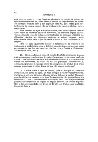 64
                                 CAPÍTULO II

está em toda parte, no corpo. Todos os elementos da criação se acham em
relação constante com ele, como todas as células do corpo humano se acham
em contacto imediato com o ser espiritual. Não há, pois, razão para que
fenômenos da mesma ordem não se produzam de maneira idêntica, num e
noutro caso.
        «Um membro se agita: o Espírito o sente; uma criatura pensa: Deus o
sabe. Todos os membros estão em movimento, os diferentes órgãos estão a
vibrar; o Espírito ressente todas as manifestações, as distingue e localiza. As
diferentes criações, as diferentes criaturas se agitam, pensam, agem
diversamente: Deus sabe o que se passa e assina a cada um o que lhe diz
respeito.
        «Daí se pode igualmente deduzir a solidariedade da matéria e da
inteligência, a solidariedade entre si de todos os seres de um mundo, a de todos
os mundos e, por fim, de todas as criações com o Criador.» (Quinemant,
Sociedade de Paris, 1867.)

       28. - Compreendemos o efeito: já é muito. Do efeito remontamos à causa
e julgamos da sua grandeza pela do efeito. Escapa-nos, porém, a sua essência
íntima, como a da causa de uma imensidade de fenômenos. Conhecemos os
efeitos da eletricidade, do calor, da luz, da gravitação; calculamo-los e,
entretanto, ignoramos a natureza íntima do principio que os produz. Será então
racional neguemos o princípio divino, por que não o compreendemos?

        29. - Nada obsta a que se admita, para o principio da soberana
inteligência, um centro de ação, um foco principal a irradiar incessantemente,
inundando o Universo com seus eflúvios, como o Sol com a sua luz. Mas onde
esse foco? É o que ninguém pode dizer. Provavelmente, não se acha fixado em
determinado ponto, como não o está a sua ação, sendo também provável que
percorra constantemente as regiões do espaço sem-fim. Se simples Espíritos
têm o dom da ubiqüidade, em Deus há de ser sem limites essa faculdade.
Enchendo Deus o
 