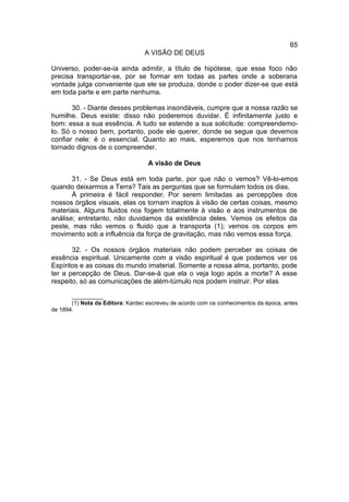 65
                                  A VISÃO DE DEUS

Universo, poder-se-ia ainda admitir, a título de hipótese, que esse foco não
precisa transportar-se, por se formar em todas as partes onde a soberana
vontade julga conveniente que ele se produza, donde o poder dizer-se que está
em toda parte e em parte nenhuma.

       30. - Diante desses problemas insondáveis, cumpre que a nossa razão se
humilhe. Deus existe: disso não poderemos duvidar. É infinitamente justo e
bom: essa a sua essência. A tudo se estende a sua solicitude: compreendemo-
lo. Só o nosso bem, portanto, pode ele querer, donde se segue que devemos
confiar nele: é o essencial. Quanto ao mais, esperemos que nos tenhamos
tornado dignos de o compreender.

                                   A visão de Deus

       31. - Se Deus está em toda parte, por que não o vemos? Vê-lo-emos
quando deixarmos a Terra? Tais as perguntas que se formulam todos os dias.
       À primeira é fácil responder. Por serem limitadas as percepções dos
nossos órgãos visuais, elas os tornam inaptos à visão de certas coisas, mesmo
materiais. Alguns fluidos nos fogem totalmente à visão e aos instrumentos de
análise; entretanto, não duvidamos da existência deles. Vemos os efeitos da
peste, mas não vemos o fluido que a transporta (1); vemos os corpos em
movimento sob a influência da força de gravitação, mas não vemos essa força.

       32. - Os nossos órgãos materiais não podem perceber as coisas de
essência espiritual. Unicamente com a visão espiritual é que podemos ver os
Espíritos e as coisas do mundo imaterial. Somente a nossa alma, portanto, pode
ter a percepção de Deus. Dar-se-á que ela o veja logo após a morte? A esse
respeito, só as comunicações de além-túmulo nos podem instruir. Por elas

       __________
       (1) Nota da Editora: Kardec escreveu de acordo com os conhecimentos da época, antes
de 1894.
 