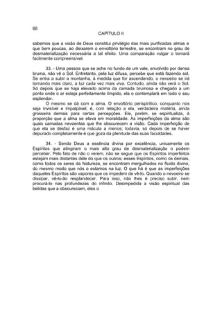 66
                                 CAPÍTULO II

sabemos que a visão de Deus constitui privilégio das mais purificadas almas e
que bem poucas, ao deixarem o envoltório terrestre, se encontram no grau de
desmaterialização necessária a tal efeito. Uma comparação vulgar o tornará
facilmente compreensível.

       33. - Uma pessoa que se ache no fundo de um vale, envolvido por densa
bruma, não vê o Sol. Entretanto, pela luz difusa, percebe que está fazendo sol.
Se entra a subir a montanha, à medida que for ascendendo, o nevoeiro se irá
tornando mais claro, a luz cada vez mais viva. Contudo, ainda não verá o Sol.
Só depois que se haja elevado acima da camada brumosa e chegado a um
ponto onde o ar esteja perfeitamente límpido, ela o contemplará em todo o seu
esplendor.
       O mesmo se dá com a alma. O envoltório perispirítico, conquanto nos
seja invisível e impalpável, é, com relação a ela, verdadeira matéria, ainda
grosseira demais para certas percepções. Ele, porém, se espiritualiza, à
proporção que a alma se eleva em moralidade. As imperfeições da alma são
quais camadas nevoentas que lhe obscurecem a visão. Cada imperfeição de
que ela se desfaz é uma mácula a menos; todavia, só depois de se haver
depurado completamente é que goza da plenitude das suas faculdades.

       34. - Sendo Deus a essência divina por excelência, unicamente os
Espíritos que atingiram o mais alto grau de desmaterialização o podem
perceber. Pelo fato de não o verem, não se segue que os Espíritos imperfeitos
estejam mais distantes dele do que os outros; esses Espíritos, como os demais,
como todos os seres da Natureza, se encontram mergulhados no fluido divino,
do mesmo modo que nós o estamos na luz. O que há é que as imperfeições
daqueles Espíritos são vapores que os impedem de vê-lo. Quando o nevoeiro se
dissipar, vê-lo-ão resplandecer. Para isso, não lhes é preciso subir, nem
procurá-lo nas profundezas do infinito. Desimpedida a visão espiritual das
belidas que a obscureciam, eles o
 
