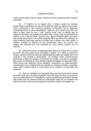 67
                               A VISÃO DE DEUS

verão de todo lugar onde se achem, mesmo da Terra, porquanto Deus esta em
toda parte.

        35. - O Espírito só se depura com o tempo, sendo as diversas
encarnações o alambique em cujo fundo deixa de cada vez algumas impurezas.
Com o abandonar o seu invólucro corpóreo, os Espíritos não se despojam
instantaneamente de suas imperfeições, razão por que, depois da morte, não
vêem a Deus mais do que o viam quando vivos; mas, à medida que se
depuram, têm dele uma intuição mais clara. Não o vêem, mas compreendem-no
melhor; a luz é menos difusa. Quando, pois, alguns Espíritos dizem que Deus
lhes proíbe respondam a uma dada pergunta não é que Deus lhes apareça, ou
dirija a palavra, para lhes ordenar ou proibir isto ou aquilo, não; eles, porém, o
sentem; recebem os eflúvios do seu pensamento, como nos sucede com
relação aos Espíritos que nos envolvem em seus fluidos, embora não os
vejamos.

       36. - Nenhum homem, conseguintemente, pode ver a Deus com os olhos
da carne. Se essa graça fosse concedida a alguns, só o seria no estado de
êxtase, quando a alma se acha tão desprendida dos laços da matéria que torna
possível o fato durante a encarnação. Tal privilégio, aliás, exclusivamente
pertenceria a almas de eleição, encarnadas em missão, que não em expiação.
Mas, como os Espíritos da mais elevada categoria refulgem de ofuscante brilho,
pode dar-se que Espíritos menos elevados, encarnados ou desencarnados,
maravilhados com o esplendor de que aqueles se mostram cercados, suponham
estar vendo o próprio Deus. É como quem vê um ministro e o toma pelo seu
soberano.

       37. - Sob que aparência se apresenta Deus aos que se tornaram dignos
de vê-lo? Será sob uma forma qualquer? Sob uma figura humana, ou como um
foco de resplendente luz? A linguagem humana é impotente para dizê-lo, porque
não existe para nós nenhum ponto de comparação capaz de nos facultar uma
idéia de tal coisa. Somos quais cegos de nascença a quem procurassem inu-
 