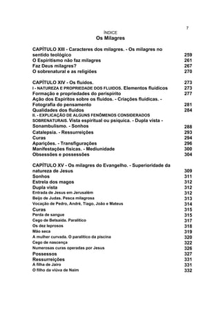 7
                                     ÍNDICE
                                 Os Milagres

CAPÍTULO XIII - Caracteres dos milagres. - Os milagres no
sentido teológico                                              259
O Espiritismo não faz milagres                                 261
Faz Deus milagres?                                             267
O sobrenatural e as religiões                                  270

CAPÍTULO XIV - Os fluidos.                                     273
I - NATUREZA E PROPRIEDADE DOS FLUIDOS. Elementos fluídicos    273
Formação e propriedades do perispírito                         277
Ação dos Espíritos sobre os fluidos. - Criações fluídicas. -
Fotografia do pensamento                                       281
Qualidades dos fluidos                                         284
II. - EXPLICAÇÃO DE ALGUNS FENÔMENOS CONSIDERADOS
SOBRENATURAIS. Vista espiritual ou psíquica. - Dupla vista -
Sonambulismo. - Sonhos                                         288
Catalepsia. - Ressurreições                                    293
Curas                                                          294
Aparições. - Transfigurações                                   296
Manifestações físicas. - Mediunidade                           300
Obsessões e possessões                                         304

CAPÍTULO XV - Os milagres do Evangelho. - Superioridade da
natureza de Jesus                                              309
Sonhos                                                         311
Estrela dos magos                                              312
Dupla vista                                                    312
Entrada de Jesus em Jerusalém                                  312
Beijo de Judas. Pesca milagrosa                                313
Vocação de Pedro, André, Tiago, João e Mateus                  314
Curas                                                          315
Perda de sangue                                                315
Cego de Betsaida. Paralítico                                   317
Os dez leprosos                                                318
Mão seca                                                       319
A mulher curvada. O paralítico da piscina                      320
Cego de nascença                                               322
Numerosas curas operadas por Jesus                             326
Possessos                                                      327
Ressurreições                                                  331
A filha de Jairo                                               331
O filho da viúva de Naim                                       332
 