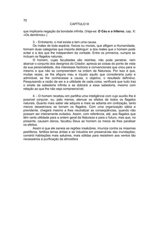 70
                                 CAPÍTULO III

que implicaria negação da bondade infinita. (Veja-se: O Céu e o Inferno, cap. X:
«Os demônios».)

       3. - Entretanto, o mal existe e tem uma causa.
       Os males de toda espécie, físicos ou morais, que afligem a Humanidade,
formam duas categorias que importa distinguir: a dos males que o homem pode
evitar e a dos que lhe independem da vontade. Entre os primeiros, cumpre se
incluam os flagelos naturais.
       O homem, cujas faculdades são restritas, não pode penetrar, nem
abarcar o conjunto dos desígnios do Criador; aprecia as coisas do ponto de vista
da sua personalidade, dos interesses factícios e convencionais que criou para si
mesmo e que não se compreendem na ordem da Natureza. Por isso é que,
muitas vezes, se lhe afigura mau e injusto aquilo que consideraria justo e
admirável, se lhe conhecesse a causa, o objetivo, o resultado definitivo.
Pesquisando a razão de ser e a utilidade de cada coisa, verificará que tudo traz
o sinete da sabedoria infinita e se dobrará a essa sabedoria, mesmo com
relação ao que lhe não seja compreensível.

       4. - O homem recebeu em partilha uma inteligência com cujo auxílio lhe é
possível conjurar, ou, pelo menos, atenuar os efeitos de todos os flagelos
naturais. Quanto mais saber ele adquire e mais se adianta em civilização, tanto
menos desastrosos se tornam os flagelos. Com uma organização sábia e
previdente, chegará mesmo a lhes neutralizar as conseqüências, quando não
possam ser inteiramente evitados. Assim, com referência, até, aos flagelos que
têm certa utilidade para a ordem geral da Natureza e para o futuro, mas que, no
presente, causam danos, facultou Deus ao homem os meios de lhes paralisar
os efeitos.
       Assim é que ele saneia as regiões insalubres, imuniza contra os miasmas
pestíferos, fertiliza terras áridas e se industria em preservá-las das inundações;
constrói habitações mais salubres, mais sólidas para resistirem aos ventos tão
necessários à purificação da atmosfera
 