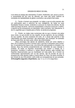 71
                          ORIGEM DO BEM E DO MAL

e se coloca ao abrigo das intempéries. É assim, finalmente, que, pouco a pouco,
a necessidade lhe fez criar as ciências, por meio das quais melhora as
condições de habitabilidade do globo e aumenta o seu próprio bem-estar.

       5. - Tendo o homem que progredir, os males a que se acha exposto são
um estimulante para o exercício da sua inteligência, de todas as suas
faculdades físicas e morais, incitando-o a procurar os meios de evitá-los. Se ele
nada houvesse de temer, nenhuma necessidade o induziria a procurar o melhor;
o espírito se lhe entorpeceria na inatividade; nada inventaria, nem descobriria. A
dor é o aguilhão que o impede para a frente, na senda do progresso.

        6. - Porém, os males mais numerosos são os que o homem cria pelos
seus vícios, os que provêm do seu orgulho, do seu egoísmo, da sua ambição,
da sua cupidez, de seus excessos em tudo. Aí a causa das guerras e das
calamidades que estas acarretam, das dissenções, das injustiças, da opressão
do fraco pelo forte, da maior parte, afinal, das enfermidades.
        Deus promulgou leis plenas de sabedoria, tendo por único objetivo o
bem. Em si mesmo encontra o homem tudo o que lhe é necessário para cumpri-
las. A consciência lhe traça a rota, a lei divina lhe está gravada no coração e, ao
demais, Deus lha lembra constantemente por intermédio de seus messias e
profetas, de todos os Espíritos encarnados que trazem a missão de o
esclarecer, moralizar e melhorar e, nestes últimos tempos, pela multidão dos
Espíritos desencarnados que se manifestam em toda parte. Se o homem se
conformasse rigorosamente com as leis divinas, não há duvidar de que se
pouparia aos mais agudos males e viveria ditoso na Terra. Se assim procede, é
por virtude do seu livre-arbítrio: sofre então as conseqüências do seu proceder.
(O Evangelho segundo o Espiritismo, cap. V, nos 4, 5, 6 e seguintes.)
 