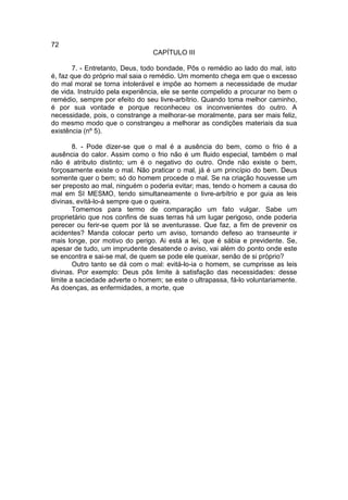 72
                                 CAPÍTULO III

       7. - Entretanto, Deus, todo bondade, Pôs o remédio ao lado do mal, isto
é, faz que do próprio mal saia o remédio. Um momento chega em que o excesso
do mal moral se torna intolerável e impõe ao homem a necessidade de mudar
de vida. Instruído pela experiência, ele se sente compelido a procurar no bem o
remédio, sempre por efeito do seu livre-arbítrio. Quando toma melhor caminho,
é por sua vontade e porque reconheceu os inconvenientes do outro. A
necessidade, pois, o constrange a melhorar-se moralmente, para ser mais feliz,
do mesmo modo que o constrangeu a melhorar as condições materiais da sua
existência (nº 5).

        8. - Pode dizer-se que o mal é a ausência do bem, como o frio é a
ausência do calor. Assim como o frio não é um fluido especial, também o mal
não é atributo distinto; um é o negativo do outro. Onde não existe o bem,
forçosamente existe o mal. Não praticar o mal, já é um princípio do bem. Deus
somente quer o bem; só do homem procede o mal. Se na criação houvesse um
ser preposto ao mal, ninguém o poderia evitar; mas, tendo o homem a causa do
mal em SI MESMO, tendo simultaneamente o livre-arbítrio e por guia as leis
divinas, evitá-lo-á sempre que o queira.
        Tomemos para termo de comparação um fato vulgar. Sabe um
proprietário que nos confins de suas terras há um lugar perigoso, onde poderia
perecer ou ferir-se quem por lá se aventurasse. Que faz, a fim de prevenir os
acidentes? Manda colocar perto um aviso, tornando defeso ao transeunte ir
mais longe, por motivo do perigo. Ai está a lei, que é sábia e previdente. Se,
apesar de tudo, um imprudente desatende o aviso, vai além do ponto onde este
se encontra e sai-se mal, de quem se pode ele queixar, senão de si próprio?
        Outro tanto se dá com o mal: evitá-lo-ia o homem, se cumprisse as leis
divinas. Por exemplo: Deus pôs limite à satisfação das necessidades: desse
limite a saciedade adverte o homem; se este o ultrapassa, fá-lo voluntariamente.
As doenças, as enfermidades, a morte, que
 