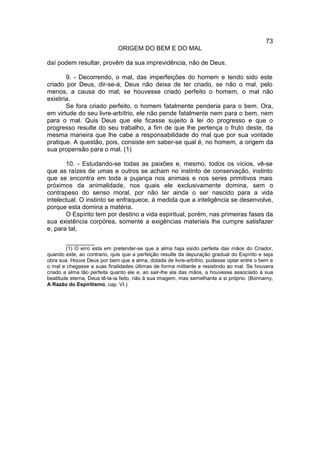 73
                             ORIGEM DO BEM E DO MAL

daí podem resultar, provêm da sua imprevidência, não de Deus.

        9. - Decorrendo, o mal, das imperfeições do homem e tendo sido este
criado por Deus, dir-se-á, Deus não deixa de ter criado, se não o mal, pelo
menos, a causa do mal; se houvesse criado perfeito o homem, o mal não
existiria.
        Se fora criado perfeito, o homem fatalmente penderia para o bem. Ora,
em virtude do seu livre-arbítrio, ele não pende fatalmente nem para o bem, nem
para o mal. Quis Deus que ele ficasse sujeito à lei do progresso e que o
progresso resulte do seu trabalho, a fim de que lhe pertença o fruto deste, da
mesma maneira que lhe cabe a responsabilidade do mal que por sua vontade
pratique. A questão, pois, consiste em saber-se qual é, no homem, a origem da
sua propensão para o mal. (1)

       10. - Estudando-se todas as paixões e, mesmo, todos os vícios, vê-se
que as raízes de umas e outros se acham no instinto de conservação, instinto
que se encontra em toda a pujança nos animais e nos seres primitivos mais
próximos da animalidade, nos quais ele exclusivamente domina, sem o
contrapeso do senso moral, por não ter ainda o ser nascido para a vida
intelectual. O instinto se enfraquece, à medida que a inteligência se desenvolve,
porque esta domina a matéria.
       O Espírito tem por destino a vida espiritual, porém, nas primeiras fases da
sua existência corpórea, somente a exigências materiais lhe cumpre satisfazer
e, para tal,

        __________
        (1) O erro esta em pretender-se que a alma haja saído perfeita das mãos do Criador,
quando este, ao contrario, quis que a perfeição resulte da depuração gradual do Espírito e seja
obra sua. Houve Deus por bem que a alma, dotada de livre-arbítrio, pudesse optar entre o bem e
o mal e chegasse a suas finalidades últimas de forma militante e resistindo ao mal. Se houvera
criado a alma tão perfeita quanto ele e, ao sair-lhe ela das mãos, a houvesse associado à sua
beatitude eterna, Deus tê-la-ia feito, não à sua imagem, mas semelhante a si próprio. (Bonnamy,
A Razão do Espiritismo, cap. VI.)
 