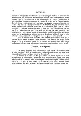 74
                                 CAPÍTULO III

o exercício das paixões constitui uma necessidade para o efeito da conservação
da espécie e dos indivíduos, materialmente falando. Mas, uma vez saído desse
período, outras necessidades se lhe apresentam, a princípio semimorais e
semimateriais, depois exclusivamente morais. É então que o Espírito exerce
domínio sobre a matéria, sacode-lhe o jugo, avança pela senda providencial que
se lhe acha traçada e se aproxima do seu destino final. Se, ao contrário, ele se
deixa dominar pela matéria, atrasa-se e se identifica com o bruto. Nessa
situação, o que era outrora um bem, porque era uma necessidade da sua
natureza, transforma-se num mal, não só porque já não constitui uma
necessidade, como porque se torna prejudicial à espiritualização do ser. Muita
coisa, que é qualidade na criança, torna-se defeito no adulto. O mal e, pois,
relativo e a responsabilidade é proporcionada ao grau de adiantamento.
        Todas as paixões têm, portanto, uma utilidade providencial, visto que, a
não ser assim, Deus teria feito coisas inúteis e, até, nocivas. No abuso é que
reside o mal e o homem abusa em virtude do seu livre-arbítrio. Mais tarde,
esclarecido pelo seu próprio interesse, livremente escolhe entre o bem e o mal.

                          O instinto e a inteligência

        11. - Qual a diferença entre o instinto e a inteligência? Onde acaba um e
o outro começa? Será o instinto uma inteligência rudimentar, ou será uma
faculdade distinta, um atributo exclusivo da matéria?
        O instinto é a força oculta que solicita os seres orgânicos a atos
espontâneos e involuntários, tendo em vista a conservação deles. Nos atos
instintivos não há reflexão, nem combinação, nem premeditação. É assim que a
planta procura o ar, se volta para a luz, dirige suas raízes para a água e para a
terra nutriente; que a flor se abre e fecha alternativamente, conforme se lhe faz
 