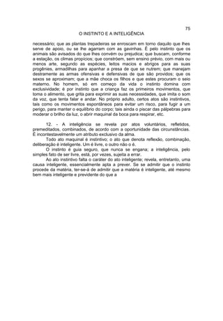 75
                        O INSTINTO E A INTELIGÊNCIA

necessário; que as plantas trepadeiras se enroscam em torno daquilo que lhes
serve de apoio, ou se lhe agarram com as gavinhas. É pelo instinto que os
animais são avisados do que lhes convém ou prejudica; que buscam, conforme
a estação, os climas propícios; que constróem, sem ensino prévio, com mais ou
menos arte, segundo as espécies, leitos macios e abrigos para as suas
progênies, armadilhas para apanhar a presa de que se nutrem; que manejam
destramente as armas ofensivas e defensivas de que são providos; que os
sexos se aproximam; que a mãe choca os filhos e que estes procuram o seio
materno. No homem, só em começo da vida o instinto domina com
exclusividade; é por instinto que a criança faz os primeiros movimentos, que
toma o alimento, que grita para exprimir as suas necessidades, que imita o som
da voz, que tenta falar e andar. No próprio adulto, certos atos são instintivos,
tais como os movimentos espontâneos para evitar um risco, para fugir a um
perigo, para manter o equilíbrio do corpo; tais ainda o piscar das pálpebras para
moderar o brilho da luz, o abrir maquinal da boca para respirar, etc.

       12. - A inteligência se revela por atos voluntários, refletidos,
premeditados, combinados, de acordo com a oportunidade das circunstâncias.
É incontestavelmente um atributo exclusivo da alma.
       Todo ato maquinal é instintivo; o ato que denota reflexão, combinação,
deliberação é inteligente. Um é livre, o outro não o é.
       O instinto é guia seguro, que nunca se engana; a inteligência, pelo
simples fato de ser livre, está, por vezes, sujeita a errar.
       Ao ato instintivo falta o caráter do ato inteligente; revela, entretanto, uma
causa inteligente, essencialmente apta a prever. Se se admitir que o instinto
procede da matéria, ter-se-á de admitir que a matéria é inteligente, até mesmo
bem mais inteligente e previdente do que a
 