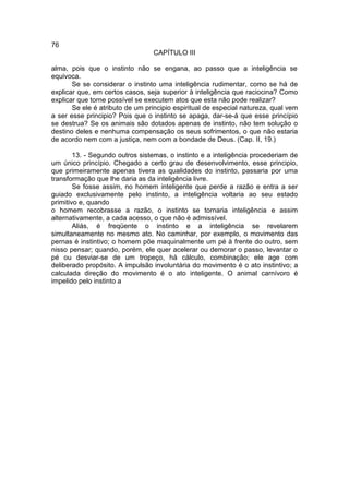76
                                 CAPÍTULO III

alma, pois que o instinto não se engana, ao passo que a inteligência se
equivoca.
       Se se considerar o instinto uma inteligência rudimentar, como se há de
explicar que, em certos casos, seja superior à inteligência que raciocina? Como
explicar que torne possível se executem atos que esta não pode realizar?
       Se ele é atributo de um principio espiritual de especial natureza, qual vem
a ser esse principio? Pois que o instinto se apaga, dar-se-á que esse princípio
se destrua? Se os animais são dotados apenas de instinto, não tem solução o
destino deles e nenhuma compensação os seus sofrimentos, o que não estaria
de acordo nem com a justiça, nem com a bondade de Deus. (Cap. II, 19.)

        13. - Segundo outros sistemas, o instinto e a inteligência procederiam de
um único princípio. Chegado a certo grau de desenvolvimento, esse principio,
que primeiramente apenas tivera as qualidades do instinto, passaria por uma
transformação que lhe daria as da inteligência livre.
        Se fosse assim, no homem inteligente que perde a razão e entra a ser
guiado exclusivamente pelo instinto, a inteligência voltaria ao seu estado
primitivo e, quando
o homem recobrasse a razão, o instinto se tornaria inteligência e assim
alternativamente, a cada acesso, o que não é admissível.
        Aliás, é freqüente o instinto e a inteligência se revelarem
simultaneamente no mesmo ato. No caminhar, por exemplo, o movimento das
pernas é instintivo; o homem põe maquinalmente um pé à frente do outro, sem
nisso pensar; quando, porém, ele quer acelerar ou demorar o passo, levantar o
pé ou desviar-se de um tropeço, há cálculo, combinação; ele age com
deliberado propósito. A impulsão involuntária do movimento é o ato instintivo; a
calculada direção do movimento é o ato inteligente. O animal carnívoro é
impelido pelo instinto a
 