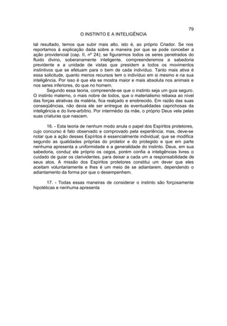 79
                        O INSTINTO E A INTELIGÊNCIA

tal resultado, temos que subir mais alto, isto é, ao próprio Criador. Se nos
reportamos à explicação dada sobre a maneira por que se pode conceber a
ação providencial (cap. II, nº 24); se figurarmos todos os seres penetrados do
fluido divino, soberanamente inteligente, compreenderemos a sabedoria
previdente e a unidade de vistas que presidem a todos os movimentos
instintivos que se efetuam para o bem de cada indivíduo. Tanto mais ativa é
essa solicitude, quanto menos recursos tem o indivíduo em si mesmo e na sua
inteligência. Por isso é que ela se mostra maior e mais absoluta nos animais e
nos seres inferiores, do que no homem.
        Segundo essa teoria, compreende-se que o instinto seja um guia seguro.
O instinto materno, o mais nobre de todos, que o materialismo rebaixa ao nível
das forças atrativas da matéria, fica realçado e enobrecido. Em razão das suas
conseqüências, não devia ele ser entregue às eventualidades caprichosas da
inteligência e do livre-arbítrio. Por intermédio da mãe, o próprio Deus vela pelas
suas criaturas que nascem.

       16. - Esta teoria de nenhum modo anula o papel dos Espíritos protetores,
cujo concurso é fato observado e comprovado pela experiência; mas, deve-se
notar que a ação desses Espíritos é essencialmente individual; que se modifica
segundo as qualidades próprias do protetor e do protegido e que em parte
nenhuma apresenta a uniformidade e a generalidade do instinto. Deus, em sua
sabedoria, conduz ele próprio os cegos, porém confia a inteligências livres o
cuidado de guiar os clarividentes, para deixar a cada um a responsabilidade de
seus atos. A missão dos Espíritos protetores constitui um dever que eles
aceitam voluntariamente e lhes é um meio de se adiantarem, dependendo o
adiantamento da forma por que o desempenhem.

       17. - Todas essas maneiras de considerar o instinto são forçosamente
hipotéticas e nenhuma apresenta
 