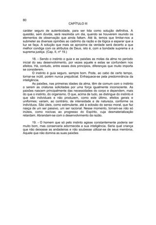 80
                                 CAPÍTULO III

caráter seguro de autenticidade, para ser tida como solução definitiva. A
questão, sem dúvida, será resolvida um dia, quando se houverem reunido os
elementos de observação que ainda faltam. Até lá, temos que limitar-nos a
submeter as diversas opiniões ao cadinho da razão e da lógica e esperar que a
luz se faça. A solução que mais se aproxima da verdade será decerto a que
melhor condiga com os atributos de Deus, isto é, com a bondade suprema e a
suprema justiça. (Cap. II, nº 19.)

        18. - Sendo o instinto o guia e as paixões as molas da alma no período
inicial do seu desenvolvimento, por vezes aquele e estas se confundem nos
efeitos. Há, contudo, entre esses dois princípios, diferenças que muito importa
se considerem.
        O instinto é guia seguro, sempre bom. Pode, ao cabo de certo tempo,
tornar-se inútil, porém nunca prejudicial. Enfraquece-se pela predominância da
inteligência.
        As paixões, nas primeiras idades da alma, têm de comum com o instinto
o serem as criaturas solicitadas por uma força igualmente inconsciente. As
paixões nascem principalmente das necessidades do corpo e dependem, mais
do que o instinto, do organismo. O que, acima de tudo, as distingue do instinto é
que são individuais e não produzem, como este último, efeitos gerais e
uniformes; variam, ao contrário, de intensidade e de natureza, conforme os
indivíduos. São úteis, como estimulante, até à eclosão do senso moral, que faz
nasça de um ser passivo, um ser racional. Nesse momento, tornam-se não só
inúteis, como nocivas ao progresso do Espírito, cuja desmaterialização
retardam. Abrandam-se com o desenvolvimento da razão.

      19. - O homem que só pelo instinto agisse constantemente poderia ser
muito bom, mas conservaria adormecida a sua inteligência. Seria qual criança
que não deixasse as andadeiras e não soubesse utilizar-se de seus membros.
Aquele que não domina as suas paixões
 