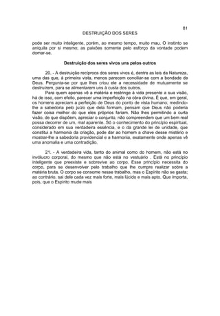 81
                          DESTRUIÇÃO DOS SERES

pode ser muito inteligente, porém, ao mesmo tempo, muito mau. O instinto se
aniquila por si mesmo; as paixões somente pelo esforço da vontade podem
domar-se.

                Destruição dos seres vivos uns pelos outros

       20. - A destruição recíproca dos seres vivos é, dentre as leis da Natureza,
uma das que, à primeira vista, menos parecem conciliar-se com a bondade de
Deus. Pergunta-se por que lhes criou ele a necessidade de mutuamente se
destruírem, para se alimentarem uns à custa dos outros.
       Para quem apenas vê a matéria e restringe à vida presente a sua visão,
há de isso, com efeito, parecer uma imperfeição na obra divina. É que, em geral,
os homens apreciam a perfeição de Deus do ponto de vista humano; medindo-
lhe a sabedoria pelo juízo que dela formam, pensam que Deus não poderia
fazer coisa melhor do que eles próprios fariam. Não lhes permitindo a curta
visão, de que dispõem, apreciar o conjunto, não compreendem que um bem real
possa decorrer de um, mal aparente. Só o conhecimento do princípio espiritual,
considerado em sua verdadeira essência, e o da grande lei de unidade, que
constitui a harmonia da criação, pode dar ao homem a chave desse mistério e
mostrar-lhe a sabedoria providencial e a harmonia, exatamente onde apenas vê
uma anomalia e uma contradição.

        21. - A verdadeira vida, tanto do animal como do homem, não está no
invólucro corporal, do mesmo que não está no vestuário . Está no princípio
inteligente que preexiste e sobrevive ao corpo. Esse princípio necessita do
corpo, para se desenvolver pelo trabalho que lhe cumpre realizar sobre a
matéria bruta. O corpo se consome nesse trabalho, mas o Espírito não se gasta;
ao contrário, sai dele cada vez mais forte, mais lúcido e mais apto. Que importa,
pois, que o Espírito mude mais
 