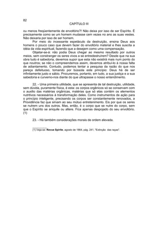 82
                                     CAPÍTULO III

ou menos freqüentemente de envoltório?! Não deixa por isso de ser Espírito. É
precisamente como se um homem mudasse cem vezes no ano as suas vestes.
Não deixaria por isso de ser homem.
        Por meio do incessante espetáculo da destruição, ensina Deus aos
homens o pouco caso que devem fazer do envoltório material e lhes suscita a
idéia da vida espiritual, fazendo que a desejem como uma compensação.
        Objetar-se-á: não podia Deus chegar ao mesmo resultado por outros
meios, sem constranger os seres vivos a se entredestruírem? Desde que na sua
obra tudo é sabedoria, devemos supor que esta não existirá mais num ponto do
que noutros; se não o compreendemos assim, devemos atribuí-lo à nossa falta
de adiantamento. Contudo, podemos tentar a pesquisa da razão do que nos
pareça defeituoso, tomando por bússola este princípio: Deus há de ser
infinitamente justo e sábio. Procuremos, portanto, em tudo, a sua justiça e a sua
sabedoria e curvemo-nos diante do que ultrapasse o nosso entendimento.

        22. - Uma primeira utilidade, que se apresenta de tal destruição, utilidade,
sem dúvida, puramente física, é esta: os corpos orgânicos só se conservam com
o auxilio das matérias orgânicas, matérias que só elas contém os elementos
nutritivos necessários à transformação deles. Como instrumentos de ação para
o princípio inteligente, precisando os corpos ser constantemente renovados, a
Providência faz que sirvam ao seu mútuo entretenimento. Eis por que os seres
se nutrem uns dos outros. Mas, então, é o corpo que se nutre do corpo, sem
que o Espírito se aniquile ou altere. Fica apenas despojado do seu envoltório.
(1)

      23. - Há também considerações morais de ordem elevada.

      __________
      (1) Veja-se: Revue Spirite, agosto de 1864, pág. 241, "Extinção das raças".
 