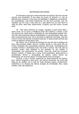 83
                         DESTRUIÇÃO DOS SERES

       É necessária a luta para o desenvolvimento do Espírito. Na luta é que ele
exercita suas faculdades. O que ataca em busca do alimento e o que se
defende para conservar a vida usam de habilidade e inteligência, aumentando,
em conseqüência, suas forças intelectuais. Um dos dois sucumbe; mas, em
realidade, que foi o que o mais forte ou o mais destro tirou ao mais fraco? A
veste de carne, nada mais; ulteriormente, o Espírito, que não morreu, tomará
outra.

        24. - Nos seres inferiores da criação, naqueles a quem ainda falta o
senso moral, em os quais a inteligência ainda não substituiu o instinto, a luta
não pode ter por móvel senão a satisfação de uma necessidade material. Ora,
uma das mais imperiosas dessas necessidades é a da alimentação. Eles, pois,
lutam unicamente para viver, isto é, para fazer ou defender uma presa, visto que
nenhum móvel mais elevado os poderia estimular. É nesse primeiro período que
a alma se elabora e ensaia para a vida.
        No homem, há um período de transição em que ele mal se distingue do
bruto. Nas primeiras idades, domina o instinto animal e a luta ainda tem por
móvel a satisfação das necessidades materiais. Mais tarde, contrabalançam-se
o instinto animal e o sentimento moral; luta então o homem, não mais para se
alimentar, porém, para satisfazer à sua ambição, ao seu orgulho, à
necessidade, que experimenta, de dominar. Para isso, ainda lhe é preciso
destruir. Todavia, à medida que o senso moral prepondera, desenvolve-se a
sensibilidade, diminui a necessidade de destruir, acaba mesmo por
desaparecer, por se tornar odiosa. O homem ganha horror ao sangue.
        Contudo, a luta é sempre necessária ao desenvolvimento do Espírito,
pois, mesmo chegando a esse ponto, que parece culminante, ele ainda está
longe de ser perfeito. Só à custa de muita atividade adquire conhecimento,
experiência e se despoja dos últimos vestígios da animalidade. Mas, nessa
ocasião, a luta, de sangrenta e
 