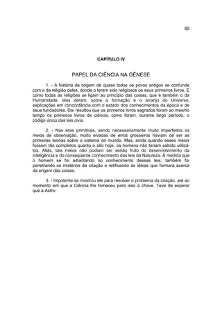 85




                                 CAPÍTULO IV


                    PAPEL DA CIÊNCIA NA GÊNESE
       1. - A história da origem de quase todos os povos antigos se confunde
com a da religião deles, donde o terem sido religiosos os seus primeiros livros. E
como todas as religiões se ligam ao princípio das coisas, que é também o da
Humanidade, elas deram, sobre a formação e o arranjo do Universo,
explicações em concordância com o estado dos conhecimentos da época e de
seus fundadores. Daí resultou que os primeiros livros sagrados foram ao mesmo
tempo os primeiros livros de ciência, como foram, durante largo período, o
código único das leis civis.

        2. - Nas eras primitivas, sendo necessariamente muito imperfeitos os
meios de observação, muito eivadas de erros grosseiros haviam de ser as
primeiras teorias sobre o sistema do mundo. Mas, ainda quando esses meios
fossem tão completos quanto o são hoje, os homens não teriam sabido utilizá-
los. Aliás, tais meios não podiam ser senão fruto do desenvolvimento da
inteligência e do conseqüente conhecimento das leis da Natureza. À medida que
o homem se foi adiantando no conhecimento dessas leis, também foi
penetrando os mistérios da criação e retificando as idéias que formara acerca
da origem das coisas.

      3. - Impotente se mostrou ele para resolver o problema da criação, até ao
momento em que a Ciência lhe forneceu para isso a chave. Teve de esperar
que a Astro-
 