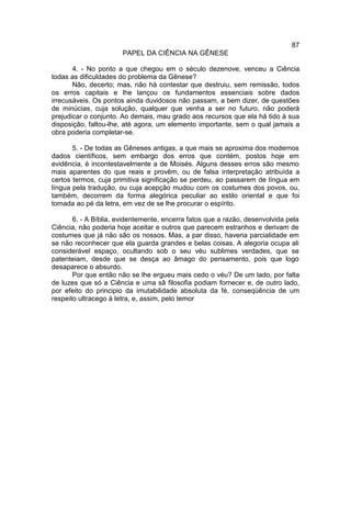 87
                       PAPEL DA CIÊNCIA NA GÊNESE

       4. - No ponto a que chegou em o século dezenove, venceu a Ciência
todas as dificuldades do problema da Gênese?
       Não, decerto; mas, não há contestar que destruiu, sem remissão, todos
os erros capitais e lhe lançou os fundamentos essenciais sobre dados
irrecusáveis. Os pontos ainda duvidosos não passam, a bem dizer, de questões
de minúcias, cuja solução, qualquer que venha a ser no futuro, não poderá
prejudicar o conjunto. Ao demais, mau grado aos recursos que ela há tido à sua
disposição, faltou-lhe, até agora, um elemento importante, sem o qual jamais a
obra poderia completar-se.

       5. - De todas as Gêneses antigas, a que mais se aproxima dos modernos
dados científicos, sem embargo dos erros que contém, postos hoje em
evidência, é incontestavelmente a de Moisés. Alguns desses erros são mesmo
mais aparentes do que reais e provêm, ou de falsa interpretação atribuída a
certos termos, cuja primitiva significação se perdeu, ao passarem de língua em
língua pela tradução, ou cuja acepção mudou com os costumes dos povos, ou,
também, decorrem da forma alegórica peculiar ao estilo oriental e que foi
tomada ao pé da letra, em vez de se lhe procurar o espírito.

       6. - A Bíblia, evidentemente, encerra fatos que a razão, desenvolvida pela
Ciência, não poderia hoje aceitar e outros que parecem estranhos e derivam de
costumes que já não são os nossos. Mas, a par disso, haveria parcialidade em
se não reconhecer que ela guarda grandes e belas coisas. A alegoria ocupa ali
considerável espaço, ocultando sob o seu véu sublimes verdades, que se
patenteiam, desde que se desça ao âmago do pensamento, pois que logo
desaparece o absurdo.
       Por que então não se lhe ergueu mais cedo o véu? De um lado, por falta
de luzes que só a Ciência e uma sã filosofia podiam fornecer e, de outro lado,
por efeito do principio da imutabilidade absoluta da fé, conseqüência de um
respeito ultracego à letra, e, assim, pelo temor
 