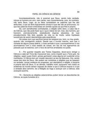 89
                      PAPEL DA CIÊNCIA NA GÊNESE

       Incontestavelmente, não é possível que Deus, sendo todo verdade,
induza os homens em erro, nem ciente, nem inscientemente, pois, do contrário,
não seria Deus. Logo, se os fatos contradizem as palavras que lhe são
atribuídas, o que se deve logicamente concluir é que ele não as pronunciou, ou
que tais palavras foram entendidas em sentido oposto ao que lhes é próprio.
       Se, com semelhantes contradições, a religião sofre dano, a culpa não é
da Ciência, que não pode fazer que o que é deixe de ser; mas, dos homens, por
haverem, prematuramente, estabelecido dogmas absolutos, de cujo
prevalecimento hão feito questão de vida ou de morte, sobre hipóteses
suscetíveis de serem desmentidas pela experiência.
       Há coisas com cujo sacrifício temos de resignar-nos, bom. ou mau grado,
quando não consigamos evitá-lo. Desde que o mundo marcha, sem que a
vontade de alguns possa detê-lo, o mais sensato é que o acompanhemos e nos
acomodemos com o novo estado de coisas, em vez de nos agarrarmos ao
passado que se esboroa, com o risco de sermos arrastados na queda.

        9. - Por guardar respeito aos Textos Sagrados, dever-se-ia obrigar a
Ciência a calar-se? Fora tão impossível isso, como impedir que a Terra gire. As
religiões, sejam quais forem, jamais ganharam coisa alguma em sustentar erros
manifestos. A Ciência tem por missão descobrir as leis da Natureza. Ora, sendo
essas leis obra de Deus, não podem ser contrárias a religiões que se baseiem
na verdade. Lançar anátema ao progresso, por atentatório à religião, é lançá-lo
à própria obra de Deus. É ao demais, trabalho inútil, porquanto nem todos os
anátemas do mundo seriam capazes de obstar a que a Ciência avance e a que
a verdade abra caminho. Se a Religião se nega a avançar com a Ciência, esta
avançará sozinha.

      10. - Somente as religiões estacionárias podem temer as descobertas da
Ciência, as quais funestas só o
 
